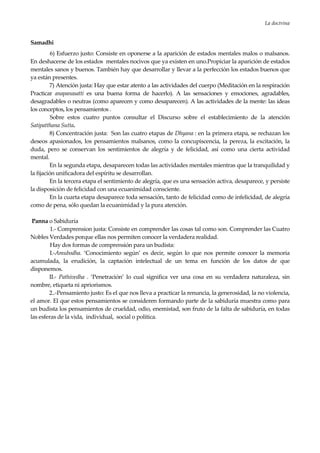 La doctrina
21
Samadhi
6) Esfuerzo justo: Consiste en oponerse a la aparición de estados mentales malos o malsanos.
En deshacerse de los estados mentales nocivos que ya existen en uno.Propiciar la aparición de estados
mentales sanos y buenos. También hay que desarrollar y llevar a la perfección los estados buenos que
ya están presentes.
7) Atención justa: Hay que estar atento a las actividades del cuerpo (Meditación en la respiración
Practicar anapanasatti es una buena forma de hacerlo). A las sensaciones y emociones, agradables,
desagradables o neutras (como aparecen y como desaparecen). A las actividades de la mente: las ideas
los conceptos, los pensamientos .
Sobre estos cuatro puntos consultar el Discurso sobre el establecimiento de la atención
Satipatthana Sutta.
8) Concentración justa: Son las cuatro etapas de Dhyana : en la primera etapa, se rechazan los
deseos apasionados, los pensamientos malsanos, como la concupiscencia, la pereza, la excitación, la
duda, pero se conservan los sentimientos de alegría y de felicidad, así como una cierta actividad
mental.
En la segunda etapa, desaparecen todas las actividades mentales mientras que la tranquilidad y
la fijación unificadora del espíritu se desarrollan.
En la tercera etapa el sentimiento de alegría, que es una sensación activa, desaparece, y persiste
la disposición de felicidad con una ecuanimidad consciente.
En la cuarta etapa desaparece toda sensación, tanto de felicidad como de infelicidad, de alegría
como de pena, sólo quedan la ecuanimidad y la pura atención.
Panna o Sabiduría
1.- Comprension justa: Consiste en comprender las cosas tal como son. Comprender las Cuatro
Nobles Verdades porque ellas nos permiten conocer la verdadera realidad.
Hay dos formas de comprensión para un budista:
I.-Amubodha. ‘Conocimiento según’ es decir, según lo que nos permite conocer la memoria
acumulada, la erudición, la captación intelectual de un tema en función de los datos de que
disponemos.
II.- Pathivedha . ‘Penetración’ lo cual significa ver una cosa en su verdadera naturaleza, sin
nombre, etiqueta ni apriorismos.
2..-Pensamiento justo: Es el que nos lleva a practicar la renuncia, la generosidad, la no violencia,
el amor. El que estos pensamientos se consideren formando parte de la sabiduría muestra como para
un budista los pensamientos de crueldad, odio, enemistad, son fruto de la falta de sabiduría, en todas
las esferas de la vida, individual, social o política.
 