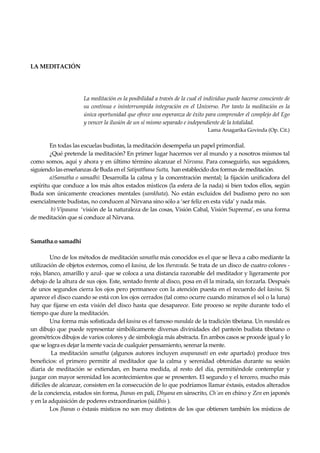 Seguir la senda. Introducción al Budismo
22
LA MEDITACIÓN
La meditación es la posibilidad a través de la cual el individuo puede hacerse consciente de
su continua e ininterrumpida integración en el Universo. Por tanto la meditación es la
única oportunidad que ofrece una esperanza de éxito para comprender el complejo del Ego
y vencer la ilusión de un sí mismo separado e independiente de la totalidad.
Lama Anagarika Govinda (Op. Cit.)
En todas las escuelas budistas, la meditación desempeña un papel primordial.
¿Qué pretende la meditación? En primer lugar hacernos ver al mundo y a nosotros mismos tal
como somos, aquí y ahora y en último término alcanzar el Nirvana. Para conseguirlo, sus seguidores,
siguiendo las enseñanzas de Buda en el Satipatthana Sutta, han establecido dos formas de meditación.
a)Samatha o samadhi: Desarrolla la calma y la concentración mental; la fijación unificadora del
espíritu que conduce a los más altos estados mìsticos (la esfera de la nada) si bien todos ellos, según
Buda son únicamente creaciones mentales (samkhata). No están excluidos del budismo pero no son
esencialmente budistas, no conducen al Nirvana sino sólo a ‘ser feliz en esta vida’ y nada más.
b) Vipasana ‘visión de la naturaleza de las cosas, Visión Cabal, Visión Suprema’, es una forma
de meditación que sí conduce al Nirvana.
Samatha.o samadhi
Uno de los métodos de meditación samatha más conocidos es el que se lleva a cabo mediante la
utilización de objetos externos, como el kasina, de los theravada. Se trata de un disco de cuatro colores -
rojo, blanco, amarillo y azul- que se coloca a una distancia razonable del meditador y ligeramente por
debajo de la altura de sus ojos. Este, sentado frente al disco, posa en él la mirada, sin forzarla. Después
de unos segundos cierra los ojos pero permanece con la atención puesta en el recuerdo del kasina. Si
aparece el disco cuando se está con los ojos cerrados (tal como ocurre cuando miramos el sol o la luna)
hay que fijarse en esta visión del disco hasta que desaparece. Este proceso se repite durante todo el
tiempo que dure la meditación.
Una forma más sofisticada del kasina es el famoso mandala de la tradición tibetana. Un mandala es
un dibujo que puede representar simbólicamente diversas divinidades del panteón budista tibetano o
geométricos dibujos de varios colores y de simbología más abstracta. En ambos casos se procede igual y lo
que se logra es dejar la mente vacía de cualquier pensamiento, serenar la mente.
La meditación samatha (algunos autores incluyen anapanasati en este apartado) produce tres
beneficios: el primero permitir al meditador que la calma y serenidad obtenidas durante su sesión
diaria de meditación se extiendan, en buena medida, al resto del día, permitiéndole contemplar y
juzgar con mayor serenidad los acontecimientos que se presenten. El segundo y el tercero, mucho más
difíciles de alcanzar, consisten en la consecución de lo que podríamos llamar éxtasis, estados alterados
de la conciencia, estados sin forma, Jhanas en pali, Dhyana en sánscrito, Ch´an en chino y Zen en japonés
y en la adquisición de poderes extraordinarios (siddhis ).
Los Jhanas o éxtasis místicos no son muy distintos de los que obtienen también los místicos de
 