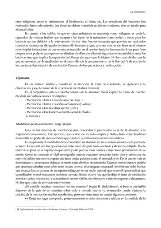 La meditación
23
otras religiones, como el cristianismo, el hinduismo, el islam, etc. Los estudiosos del budismo han
reconocido hasta ocho niveles. Los jhanas no deben constituir un fin en si mismos, sino un medio para
alcanzar la luz.
En cuanto a los siddhis, lo que en otras religiones se conocería como milagros, es decir la
capacidad de realizar hechos que escapan a las leyes de la naturaleza como levitar y otros, para los
budistas no son debidos a la intervención divina, sino hechos naturales que pueden ser realizados
cuando se alcanza un alto grado de desarrollo humano y que, una vez más no son fines en sí mismos
sino simples indicadores de que se está avanzando en el camino hacia la iluminación. Usar para fines
propios estos poderes o simplemente alardear de ellos, no sólo está rigurosamente prohibido entre los
budistas sino que implica la expulsión del Shanga de aquel que lo hiciere. No hay que olvidar que lo
que se pretende con la meditación es el desarrollo de la comprensión y de la libertad. Y de esto es de
los que tratan los métodos de meditación Vipasana de los que se trata a continuación .
Vipassana.
Es un método analítico, basado en la atención, la toma de conciencia, la vigilancia y la
observación. y es el corazón de la experiencia meditativa theravada.
En el Satipatthana sutta (el establecimiento de la atención) Buda explicó la forma de meditar
dividida en cuatro secciones principales:
- Meditación relativa a nuestro cuerpo (Kaya )
- Meditación relativa a nuestras sensaciones(Vedana )
- Meditación sobre nuestro espíritu (Citta )
- Meditación sobre los temas morales e intelectuales
(Dhamma )
Meditación relativa a nuestro cuerpo (Kaya)
Uno de los sistemas de meditación más conocidos y practicados es el de la atención a la
respiración (anapanasati). Este ejercicio, que es uno de los más simples y fáciles, tiene como finalidad
desarrollar un poder de concentración que conduce a realizaciones altamente místicas.
En anapanasati el meditador debe concentrar su atención en las ventanas nasales, en la punta de
su nariz. La mirada con los ojos cerrados debe estar dirigida hacia adelante y de forma relajada. Ha de
observar el paso de la respiración que entra y sale por las fosas nasales y alejar todo pensamiento de su
mente. Como no siempre es fácil conseguirlo, puede ayudarse contando hasta diez y comenzar de
nuevo o utilizar un mantra, repetir una frase o una palabra, como el conocido Om. De lo que se trata es
de serenarse y concentrarse dejando la mente vacía de todo pensamiento. Cuando esto se logra es posible
que aparezca (pueden pasar años antes de que ocurra) una imagen conceptual (nimitta) una nube blanca,
una estatua, lo cual a pesar de su aspecto milagroso es un hecho natural, que sirve sólo para indicar que
la meditación se está realizando de forma correcta. Si esto ocurre hay que de dejar el tema de meditación
anterior: contar, mantra, etc. y concentrarse en esta visión, sin esforzarse y sin preocuparse si desaparece.
No hay que tratar de provocar estas visiones.
¿Es posible practicar anapansati sin un maestro? Según H. Saddhitassa6, si bien es preferible
disponer de la guía de un maestro, sobre todo a medida que se va avanzando, puede iniciarse la
práctica de la meditación en plan autodidacta, pero conviene tener en cuenta algunas cuestiones:
•• Elegir un lugar apropiado, preferentemente el más silencioso y utilizar en la medida de lo
6 H. Saddhatissa Introducción al Budismo. Alianza. Editorial. Madrid 1979
 