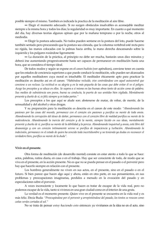 Seguir la senda. Introducción al Budismo
24
posible siempre el mismo. También es indicada la practica de la meditación al aire libre.
•• Elegir el momento adecuado. Si no surgen obstáculos insalvables es aconsejable meditar
siempre a la misma hora y todos los días; la regularidad es muy importante. En cuanto a qué momento
del día, hay diversas teorías algunos opinan que por la mañana temprano o por la noche, otros al
mediodía.
•• Elegir la postura adecuada. No todos pueden sentarse en la postura del loto, puede hacerse
también sentado pero procurando que la postura sea cómoda, que la columna vertebral esté recta pero
no rígida, las manos colocadas con la palmas hacia arriba, la mano derecha descansando sobre la
izquierda y los pulgares rozándose ligeramente
•• La duración de la práctica, al principio no debe ser mucha, bastarán unos diez minutos y
deberá irse aumentando progresivamente hasta ser capaces de permanecer en meditación hasta una
hora, que se considera el tiempo ideal.
De todos modos y según se expone en el canon budista (ver apéndices), conviene tener en cuenta
que los estados de conciencia superiores a que puede conducir la meditación, sólo pueden ser alcanzados
por aquellos meditadores cuya moral es intachable. El meditador éticamente apto para practicar la
meditación es descrito así en el canon: “Habiéndose recluido, vive controlándose con aquel autocontrol que
conviene a un recluso. La rectitud es su alegría y en la más pequeña de las cosas que debe evitar él ve el peligro.
Acoge los preceptos y se educa en ellos. Se supera a si mismo en las buenas obras tanto de acción como de palabra.
Sus medios de subsistencia son puros, buena su conducta, la puerta de sus sentidos bien vigilada. Mentalmente
presente y dueño de sí, es feliz siempre y en todas partes.”
Los preceptos a los que aquí se alude son: abstenerse de matar, de robar, de mentir, de la
sensualidad y del alcohol y otras drogas.
Y su preparación para la meditación es descrita en el canon de este modo: “Abandonando las
pasiones por las cosas del mundo, permanece con el corazón sin pasiones y purifica su mente de toda ansia.
Abandonando la corrupción del deseo de dañar, permanece con el corazón libre de maldad purifica su mente de la
malevolencia. Abandonando la inercia del corazón y de la mente, siempre lúcido en sus ideas, mentalmente
presente y dueño de sí, purifica su mente de la debilidad y la pereza. Abandonando inquietud y ansia, está libre del
desasosiego y con un corazón íntimamente sereno se purifica de impaciencia y turbación. Abandonando la
indecisión, permanece en el estado de quien ha vencido toda incertidumbre y no teniendo ya dudas en reconocer el
verdadero bien, purifica su mente de la duda”.
Vivir en el presente.
Otra forma de meditación (de desarrollo mental) consiste en estar atento a todo lo que se hace:
actos, palabras, rutina diaria, en casa o en el trabajo. Hay que ser consciente de todo, de modo que se
viva en el presente, en la acción presente. No es que no se pueda pensar en el pasado o el porvenir pero
hay que hacerlo siempre en relación con el presente.
Los hombres generalmente no viven en sus actos, en el presente, sino en el pasado o en el
futuro. Si bien parece que hacen algo aquí y ahora, están en otra parte, en sus pensamientos, en sus
problemas y preocupaciones imaginarias, perdidos a menudo en la evocación del pasado y en
especulaciones sobre el porvenir.
A veces inconsciente y locamente lo que hacen es tratar de escapar de la vida real, pero no
podemos escapar de la vida, tanto si vivimos en una gran ciudad como en el interior de una gruta.
La verdad es el momento presente. Quien vive en el presente se encuentra en la vida real y es
más feliz. Decía Buda: “Preocupándose por el porvenir y arrepintiéndose del pasado, los tontos se resecan como
cañas verdes cortadas al sol.”
No se trata de pensar estoy haciendo esto entonces ya viviríamos en la idea no en el acto, sino
 