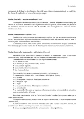 La meditación
25
precisamente de olvidar el yo absorbidos por el acto (de hecho el Zen se basa esencialmente en esto). Estas
dos formas de meditación se basan sobre nuestro cuerpo.
Meditación relativa a nuestras sensaciones (Vedana )
Hay también otra forma de meditación que concierne a nuestras emociones o sensaciones y que
consiste en analizar las emociones: como se producen como desaparecen, objetivamente, sin pensar en
mis emociones, sino en una emoción a fin de aprender a no ser desgraciados a causa de nuestras
emociones dolorosas.
Meditación sobre nuestro espíritu (Citta )
Esta forma de meditación toma como base nuestro espíritu. Hay que ser plenamente consciente
de cada vez que nuestro espíritu es apasionado o indiferente, cuando nos domina el odio, los celos, la
envidia o por el contrario estamos llenos de amor.
“Tendríamos que poder mirar nuestro espíritu como miramos nuestro rostro en el espejo” decía Buda,
no se trata de juzgar nuestros hechos sino de observar, estar atento, hasta ver las cosas tal como son.
Meditación sobre los temas morales e intelectuales (Dhamma )
Meditación sobre las cuestiones morales, espirituales e intelectuales y que incluye todas
nuestras lecturas, conversaciones, películas, discusiones, reflexiones sobre estas cuestiones .
Podemos reflexionar también sobre los cinco impedi mentos que son:
1.- Los deseos sexuales
2.- El desamor, la malquerencia, el odio, la cólera...
3.- La indolencia, la pereza.
4.- La excitación y los remordimientos.
5.- Las dudas escépticas.
Estos impedimentos se oponen a toda comprensión, a todo progreso.
Se puede meditar también sobre los siete factores del despertar (bojjanga ) :
1.-La atención
2.-La investigación y el estudio (filosóficos, morales, etc.)
3.-La energía, el vigor
4.-La alegría
5.-La relajación de la mente, del cuerpo, no estar tenso
6.-La concentración
7.-La ecuanimidad .Es decir, ser capaz de enfrentarse con calma con serenidad, sin turbación a
todas las contrariedades de la vida.
También se puede meditar sobre las Cuatro Nobles Verdades. Sobre los Cinco Agregados, sobre que es
un ser, que es un yo, etc.
Hay según la tradición hasta cuarenta temas de meditación, entre ellos: los cuatro estados sublimes
(Brahmma vihara ):
1.-Metta: extender un amor universal, ilimitado, sobre todos los seres vivos de la creación, sin
excepciones con el mismo amor con que una madre ama a su único hijo.
2.-Karuna: la compasión para todos los seres que sufren o tienen problemas.
 