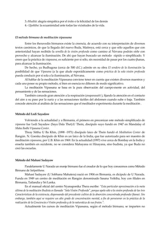 Seguir la senda. Introducción al Budismo
26
3.-Mudità: alegría simpática por el éxito o la felicidad de los demás
4.- Upekkha: la ecuanimidad ante todas las vicisitudes de la vida.
El método birmano de meditación vipassana
Entre los theravedin birmanos existe la creencia, de acuerdo con su interpretación de diversos
textos canónicos, de que la llegada del nuevo Buda, Maitreya, está cerca y que sólo aquellos que con
anterioridad hayan recibido la semilla de la visión profunda como camino al Nirvana podrán oírle con
provecho y alcanzar la iluminación. De ahí que hayan buscado un método rápido o simplificado. Y
creen que la práctica de viapasana, es suficiente por si sólo, sin necesidad de pasar por los cuatro jhanas,
para alcanzar la iluminación.
De hecho, ya Budhagosa (cerca de 500 d.C.) admite en su obra El sendero de la iluminación la
posibilidad de que Vipasana (a la que alude esporádicamente como práctica de la sola visión profunda
pueda conducir por sí sola a la iluminación, al Nirvana.
Al hablar de la meditación Vipassana conviene tener en cuenta que existen diversos maestros y
cada uno posee su propio método, si bien en esencia no difieren de modo significativo.
La meditación Vipassana se basa en la pura observación del cuerpo-mente en actividad, del
pensamiento y de las sensaciones.
También concede gran atención a la respiración (anapanasatti ), fijando la atención en el contacto
del aire a su paso por la nariz y a las sensaciones táctiles del abdomen cuando sube o baja. También
concede atención al análisis de las sensaciones que el meditador experimenta durante la meditación .
Método del Ledi Sayadaw
Volviendo a la actualidad y a Birmania, el primero en preconizar este método simplificado de
vipasana fue Ledi Sayadaw (Saya Dala Thet).U Thein, discípulo suyo fundó en 1947 en Mandalay el
Maha Bodhi Vipasana Center.
Thray Sitthu U Ba Khin, (1898 -1971) discípulo laico de Thein fundó el Meditation Center de
Rangún. N. Goenka discípulo de Khin es un laico de la India, que fue autorizado para ser maestro de
meditación vipassana, por U.B. Khin en 1969. En la actualidad (1997) vive cerca de Bombay en la India y
enseña también en occidente, no se considera Mahayana ni Hinayana, sino budista, ya que Buda no
creó las escuelas.
Método del Mahasi Sadayaw
Paralelamente U Narada un monje birmano fue el creador de lo que hoy conocemos como Método
Birmano de Satipatthana.
Mahasi Sadayaw (U Sobhana Mahatera) nació en 1904 en Birmania, es dicípulo de U Narada.
Funda en 1949 un centro de meditación en Rangún denominado Sasana Yeiktha, hoy con filiales en
Birmania, Tailandia y Sri Lanka.
En el manual oficial del centro Nyanaponika Thera escribe: “Esta particular aproximación a la meta
última de la meditación Budista es llamada “Sola Visión Profunda", porque apela sólo a la visión profunda de las tres
Características de la existencia, dispensando del precedente cultivo de la absorción concentrada profunda (jhana). Sin
embargo, también aquí se requiere un alto grado de concentración mental, a fin de perseverar en la práctica de la
realización de la Conciencia o Visión profunda y de la naturaleza de sus frutos.”.
Actualmente los cursos de meditación Vipassana, según el método birmano, se imparten no
 