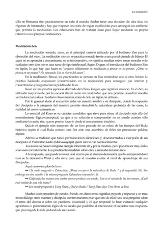 La meditación
27
sólo en Birmania sino prácticamente en todo el mundo. Suelen tener una duración de diez días, en
régimen de internado y hay que respetar una serie de reglas establecidas para conseguir un ambiente
que permita la meditación. Los estudiantes han de trabajar duro para llegar mediante su propio
esfuerzo a sus propias conclusiones.
Meditación Zen
La meditación sentada, zazen, es el principal camino utilizado por el budismo Zen para la
obtención del satori. La meditación soto-zen se practica sentado frente a una pared pintada de blanco. El
zazen no es aprender a concentrarse, no es introspectivo, no significa meditar sobre temas morales o de
cualquier otro tipo, no es una tarea de tipo intelectual. Según Dogen, el introductor del budismo Zen
en Japón, lo que hay que hacer es “sentarse sólidamente en meditación y pensar en no pensar. ¿Cómo se
piensa en no pensar? No pensando. Ese es el arte del zazen”.
En la meditación Rinzai, los practicantes se sientan en filas mirándose uno al otro. Inician la
práctica haciendo anapanasati (concentración en la respiración) para conseguir paz interior y
concentración y luego inician la práctica del Koan .
Koan es una palabra japonesa derivada del chino, kungan, que significa anuncio. En el Zen, es
utilizado mayormente por la escuela Rinzai como un catalizador que nos permite descubrir nuestra
verdadera naturaleza. También otras escuelas, como la Soto en Japón, lo utilizan .
Por lo general alude al encuentro entre un maestro (roshi) y su discípulo, donde la respuesta
del discípulo a la pregunta del maestro permite descubrir la naturaleza profunda de las cosas, la
realidad tal como realmente es.
Lo esencial del Koan es su carácter paradójico que sirve para situar al discípulo más allá del
entendimiento lógico-conceptual, ya que a su solución o comprensión no se puede acceder sólo
mediante la razón, sino que es preciso hacerlo desde el conocimiento intuitivo.
Quizás el ejemplo más temprano de un koan procede de un relato de los tiempos del Buda
histórico según el cual Buda sostuvo una flor ante una asamblea de fieles sin pronunciar palabra
alguna.
Afirma la tradición que todos permanecieron silenciosos y desconcertados a excepción de un
discípulo: el Venerable Kasho (Mahakasyapa) quien sonrió con reconocimiento.
Los koans no poseen ninguna energía inherente en y por sí mismos, pero pueden ser muy útiles
si se usan correctamente. Los practicantes meditan sobre ellos a menudo durante años.
A la respuesta, que puede o no ser oral, con la que el alumno demuestra que ha comprendido el
koan se la denomina Wató y ella sirve para que el maestro evalúe el nivel de aprendizaje de sus
discípulos.
Aquí unos ejemplos de koan:
▪▪▪ Un moje preguntó a Zahaozhou: ¿Posee un perro la naturaleza de Buda ? y él respondió: No. Sin
embargo en otra ocasión a la misma pregunta Zahaozhou respondió : Sí.
▪▪▪ Golpeando las manos una contra otra se produce un sonido. Este es el sonido de las dos manos. ¿Cuál
es el sonido de una sola mano?
▪▪▪ Un monje preguntó a Tung Shan :¿Qué es Buda ? Tung Shan dijo: Tres libras de lino.
Muchos koan proceden de mondos. Mondo, en chino wenta significa pregunta y respuesta y se trata
de un diálogo entre maestro y discípulo, o entre maestros en el que uno de ellos hace una pregunta sobre
el tema del dharma o sobre un problema existencial y el que responde lo hace evitando cualquier
apriorismo o planteamiento lógico de tal modo que posibilite al interlocutor el encontrar una respuesta
que provenga de lo más profundo de su corazón .
 