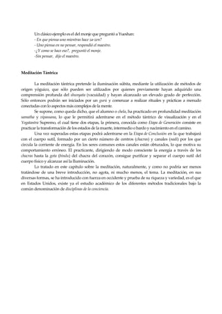 Seguir la senda. Introducción al Budismo
28
Un clásico ejemplo es el del monje que preguntó a Yueshan:
- En que piensa uno mientras hace za-zen?
- Uno piensa en no pensar, respondió el maestro.
-¿Y como se hace eso?, preguntó el monje.
-Sin pensar, dijo el maestro.
Meditación Tántrica
La meditación tántrica pretende la iluminación súbita, mediante la utilización de métodos de
origen yóguico, que sólo pueden ser utilizados por quienes previamente hayan adquirido una
comprensión profunda del shunyata (vacuidad) y hayan alcanzado un elevado grado de perfección.
Sólo entonces podrán ser iniciados por un gurú y comenzar a realizar rituales y prácticas a menudo
conectadas con lo aspectos más complejos de la mente.
Se supone, como queda dicho, que el alumno o chela, ha practicado en profundidad meditación
samatha y vipassana, lo que le permitirá adentrarse en el método tántrico de visualización y en el
Yogatantra Supremo, el cual tiene dos etapas, la primera, conocida como Etapa de Generación consiste en
practicar la transformación de los estados de la muerte, intermedio o bardo y nacimiento en el camino.
Una vez superadas estas etapas podrá adentrarse en la Etapa de Conclusión en la que trabajará
con el cuerpo sutil, formado por un cierto número de centros (chacras) y canales (nadi) por los que
circula la corriente de energía. En los seres comunes estos canales están obturados, lo que motiva su
comportamiento erróneo. El practicante, dirigiendo de modo consciente la energía a través de los
chacras hasta la gota (bindu) del chacra del corazón, consigue purificar y separar el cuerpo sutil del
cuerpo físico y alcanzar así la Iluminación.
Lo tratado en este capítulo sobre la meditación, naturalmente, y como no podría ser menos
tratándose de una breve introducción, no agota, ni mucho menos, el tema. La meditación, en sus
diversas formas, se ha introducido con fuerza en occidente y prueba de su riqueza y variedad, es el que
en Estados Unidos, existe ya el estudio académico de los diferentes métodos tradicionales bajo la
común denominación de disciplinas de la conciencia.
 