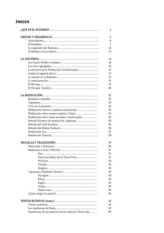 Seguir la senda. Introducción al Budismo
2
ÍNDICE
¿QUÉ ES EL BUDISMO?¿QUÉ ES EL BUDISMO?¿QUÉ ES EL BUDISMO?¿QUÉ ES EL BUDISMO?........................................................................
ORIGEN Y DESARROLLOORIGEN Y DESARROLLOORIGEN Y DESARROLLOORIGEN Y DESARROLLO....................................................................
Antecedentes................................................................................
El fundador..................................................................................
La expansión del Budismo...........................................................
El Budismo en occidente.............................................................
LA DOCTRINALA DOCTRINALA DOCTRINALA DOCTRINA......................................................................................
Las Cuatro Nobles Verdades.......................................................
Los cinco agregados.....................................................................
La doctrina de la Producción Condicionada..............................
Anatta, la negación del yo......................................................................
La muerte en el Budismo............................................................
La reencarnación.........................................................................
El Nirvana............................................................................................
El Óctuple Sendero....................................................................
LA MEDITACIÓNLA MEDITACIÓNLA MEDITACIÓNLA MEDITACIÓN................................................................................
Samatha o samadhi.....................................................................
Vipassana....................................................................................
Vivir en el presente....................................................................
Meditación relativa a nuestras sensaciones..............................
Meditación sobre nuestro espíritu (Citta)................................
Meditación sobre temas morales e intelectuales......................
Método birmano de meditación vipassana...............................
Método del Ledi Sayadaw..........................................................
Método del Mahasi Sadayaw......................................................
Meditación zen...........................................................................
Meditación Tántrica...................................................................
ESCUELAS Y TRADICIONESESCUELAS Y TRADICIONESESCUELAS Y TRADICIONESESCUELAS Y TRADICIONES..............................................................
Theravada o Hinayana...............................................................
Mahayana o Gran Vehículo.......................................................
Zen................................................................................
Doctrina búdica de la Tierra Pura..............................
Nichiren.......................................................................
Tiendai.........................................................................
Singhon........................................................................
Vajrayana o Budismo Tántrico.................................................
Nyingma......................................................................
Sakya............................................................................
Kagyu...........................................................................
Gelup............................................................................
Dalai Lama...................................................................
¿Cómo elegir el camino?............................................................
TEXTOS BUDISTAS Anexo ITEXTOS BUDISTAS Anexo ITEXTOS BUDISTAS Anexo ITEXTOS BUDISTAS Anexo I..............................................................
Textos canónicos.......................................................................
Las enseñanzas de Buda............................................................
Enseñanzas de los maestros de la tradición Theravada...........
4
6
6
7
12
14
16
16
16
17
17
19
19
19
20
22
22
23
24
25
25
25
26
26
26
27
28
29
29
31
31
31
33
33
33
33
34
34
34
34
35
36
42
42
47
50
 
