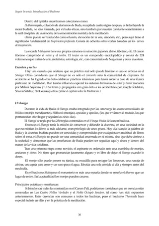 Seguir la senda. Introducción al Budismo
30
Dentro del tipitaka encontramos colecciones como:
El dhammapada, colección de aforismos de Buda, recopilada cuatro siglos después, es fiel reflejo de la
moral budista, no sólo formada, por virtudes éticas, sino también por nuestro constante sometimiento a
la sutil disciplina de la atención, de la concentración mental y de la meditación
Udana puede ser traducido como efusión, elevación de la voz, emoción, etc., pero aquí tiene el
significado fundamental de Inspiración profunda. Consta de ochenta sutras cortos basados en los versos
de Inspiración.
La escuela Mahayana tiene sus propios cánones en sánscrito, japonés, chino, tibetano, etc. El canon
tibetano comprende el sutra y el tantra. El tanjur es un compendio enciclopédico y consta de 224
volúmenes que tratan de arte, metafísica, astrología, etc., con comentarios de Nagarjuna y otros maestros.
Escuelas y sectas
Hay una escuela que sostiene que su práctica real sólo puede hacerse si uno se ordena en el
Shanga. Otras consideran que el Shanga no es sólo el convento sino la comunidad de creyentes. En
occidente se ha logrado con éxito establecer prácticas intensivas para laicos sobre la base de una técnica
particular de meditación. Han tenido influencia especial los sistemas birmanos de notar y barrer iniciados
por Mahasi Sayadaw y U Ba Khim y propagados con gran éxito a los occidentales por Joseph Goldstein,
Sharon Salzbur, SN Goenka y otros. (Véase el capítulo sobre la Meditación )
El Shanga
Durante la vida de Buda el Shanga estaba integrado por las caturvarga las cuatro comunidades de
bhikkus (monjes mendicantes), bikkhunis (monjas), upasakas y upasikas, (los que vivían en el mundo, los que
permanecían en el hogar y seguían los cinco silas).
El Shanga se regía por las 250 reglas contenidas en el Vinaya Pitaka del canon budista.
Entonces el Shanga tenía la misión de conservar y difundir la doctrina, en una sociedad en la
que no existían los libros o, más adelante, eran privilegio de unos pocos. Hoy día cuando la palabra de
Buda y la doctrina budista pueden ser conocidas y comprendidas por cualquiera en multitud de libros
sobre el tema, el Shangha no puede ser una comunidad encerrada en sí misma, sino que debe abrirse a
la sociedad y demostrar que las enseñanzas de Buda pueden ser seguidas aquí y ahora y dentro del
marco de la vida cotidiana.
Tras una primera etapa como novicio, el aspirante es ordenado ante una asamblea de monjes,
ancianos y theras. No tiene que pronunciar juramento alguno y es libre de dejar el Shanga cuando lo
desee.
El monje sólo puede poseer su túnica, su escudilla para recoger las limosnas, una navaja de
afeirar, una aguja para coser y un vaso para el agua. Efectúa una sola comida al día y siempre antes del
mediodía.
En el budismo Mahayana el monasterio es más una escuela donde se enseña el dharma que un
lugar de retiro. En la actualidad los monjes pueden casarse.
Principales prácticas y enseñanzas:
Si bien lo son todas las contenidas en el Canon Pali, podríamos considerar que en esencia están
contenidas en Las Cuatro Nobles Verdades y el Noble Óctuple Sendero, tal como han sido expuestos
anteriormente. Estas creencias son comunes a todos los budistas, pero el budismo Theravada hace
especial énfasis en ellas y en la práctica de la meditación.
 