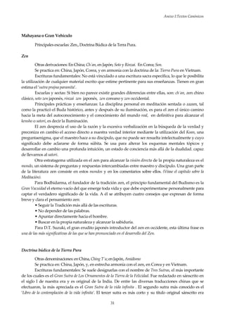 Anexo I:Textos Canónicos
31
Mahayana o Gran Vehículo
Principales escuelas: Zen., Doctrina Búdica de la Terra Pura.
Zen
Otras derivaciones: En China; Ch´an, en Japón; Soto y Rinzai. En Corea; Son.
Se practica en: China, Japón, Corea, y en armonía con la doctrina de la: Tierra Pura en Vietnam.
Escrituras fundamentales: No está vinculado a una escritura sacra específica, lo que le posibilita
la utilización de cualquier material escrito que estime pertinente para sus enseñanzas. Tienen en gran
estima el ‘sutra prajna paramita’.
Escuelas y sectas: Si bien no parece existir grandes diferencias entre ellas, son: ch´an, zen chino
clásico, soto zen japonés, rinzai zen japonés, zen coreano y zen occidental.
Principales prácticas y enseñanzas: La disciplina personal en meditación sentada o zazen, tal
como la practicó el Buda histórico, antes y después de su iluminación, es para el zen el único camino
hacia la meta del autoconocimiento y el conocimiento del mundo real, en definitiva para alcanzar el
kensho o satori, es decir la Iluminación.
El zen desprecia el uso de la razón y la excesiva verbalización en la búsqueda de la verdad y
preconiza en cambio el acceso directo a nuestra verdad interior mediante la utilización del Koan, una
preguntaenigma, que el maestro hace a su discípulo, que no puede ser resuelta intelectualmente y cuyo
significado debe aclararse de forma súbita. Se usa para alterar los esquemas mentales tópicos y
desarrollar en cambio una profunda intuición, un estado de conciencia más allá de la dualidad. capaz
de llevarnos al satori.
Otra estratagema utilizada en el zen para alcanzar la visión directa de la propia naturaleza es el
mondo, un sistema de preguntas y respuestas intercambiadas entre maestro y discípulo. Una gran parte
de la literatura zen consiste en estos mondos y en los comentarios sobre ellos. (Véase el capítulo sobre la
Meditación).
Para Bodhidarma, el fundador de la tradición zen, el principio fundamental del Budismo es la
Gran Vacuidad el eterno vacío del que emerge toda vida y que debe experimentarse personalmente para
captar el verdadero significado de la vida. A él se atribuyen cuatro consejos que expresan de forma
breve y clara el pensamiento zen:
• Seguir la Tradición más allá de las escrituras.
• No depender de las palabras.
• Apuntar directamente hacia el hombre.
• Buscar en la propia naturaleza y alcanzar la sabiduría.
Para D.T. Suzuki, el gran erudito japonés introductor del zen en occidente, esta última frase es
una de las más significativas de las que se han pronunciado en el desarrollo del Zen.
Doctrina búdica de la Tierra Pura
Otras denominaciones: enChina, Ching T´u; en Japón, Amidismo
Se practica en: China, Japón, y, en estrecha armonía con el zen, en Corea y en Vietnam.
Escrituras fundamentales: Se suele designarlas con el nombre de Tres Sutras, el más importante
de los cuales es el Gran Sutra de Los Ornamentos de la Tierra de la Felicidad. Fue redactado en sánscrito en
el siglo I de nuestra era y es original de la India. De entre las diversas traducciones chinas que se
efectuaron, la más apreciada es el Gran Sutra de la vida ínfinita . El segundo sutra más conocido es el
‘Libro de la contemplación de la vida infinita’. El tercer sutra es más corto y su título original sánscrito era
 