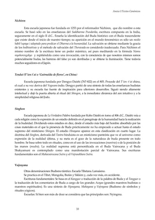 Anexo I:Textos Canónicos
33
Nichiren
Esta escuela japonesa fue fundada en 1253 por el reformador Nichiren, que dio nombre a esta
escuela. Se basó sólo en las enseñanzas del Saddharma Pundarika, escritura compuesta en la India,
seguramente en el siglo II d.C.. Enseña la identificación del Buda histórico con el Buda trascendente
que existe desde el inicio de nuestro tiempo; su aparición en el mundo fenoménico es sólo un medio
hábil (upaya ) adoptado para predicar el Dharma a la humanidad. La salvación se obtiene mediante la gracia
de los bodhisattvas y el método de salvación del Theravada es considerdo inadecuado. Para Nichiren el
mismo nombre de la escritura tiene un poder mántrico, así pues meditando en la fórmula Namu
myohorengekyo y repitiéndola como una invocación, con la consciencia de que nosotros mismos somos
potencialmente budas, las barreras del falso yo son derribadas y se obtiene la iluminación. Tiene todavía
muchos seguidores enel Japón.
Tendai (T´ien t´ai o ‘Guirnalda de flores’, en China)
Escuela japonesa fundada por Dengyo Daishi (767-822) en el 805. Procede del T´ien -t´ai chino,
el cual a su vez deriva del Yogocara indio. Dengyo partió de una síntesis de todas las enseñanzas budistas
existentes y su escuela fue fuente de inspiración para ulteriores desarrollos. Siguió siendo altamente
intelectual y dejó la puerta abierta al ritual del Shingon, a la inmediatez dinámica del zen intuitivo y a la
simplicidad religiosa del Jodo.
Singhon
Escuela japonesa de La Verdadera Palabra fundada por Kobo Daishi en torno al 806 d.C.. Daishi veía a
cada religión como la expresión de un estadio definido en el peregrinaje de la humanidad hacia la realización
de la budeidad. Dividiendo estos estadios en diez, desde el estadio más bajo del hombre absorbido por las
cosas materiales en el que la presencia de Buda prácticamente no ha empezado a actuar hasta el estado
supremo del misticismo Shingon. El estadio Hinayana aparece en esta clasificación en cuarto lugar. La
doctrina del Singhon, derivada del Tantra hinduista es un misticismo panteísta que ve al universo como
expresión de la realidad última, y su meta es el goce de la naturaleza de buda presente en todo
hombre. Se basa sobre todo en rituales, como en el uso de las invocaciones (mantras) o de la posición de
las manos (mudra). La realidad suprema está personificada en el Buda Vairocana y el Buda
Shakyamuni es contemplado como una manifestación parcial de Vairocana. Sus escrituras
fundamentales son el Mahavairocana Sutra y el Vajrasekhara Sutra.
Vajrayana
Otras denominaciones: Budismo tántrico. Escuela Tibetana. Lamaísmo.
Se practica en el Tibet, Mongolia, Bután y Sikkim y, cada vez más, en occidente.
Escrituras fundamentales: Se basa en el Kangyur o traducción de la palabra de Buda y el Tangyur o
la traducción de los comentarios de Buda a cargo de los grandes Acayas (grandes maestros budistas o
maestros espirituales). Es una síntesis de Hynayana, Mahayana y Vajrayana (Budismo de símbolos y
rituales yógicos).
Escuelas: Si bien son más de doce se considera que las principales son: Nyingma.
 
