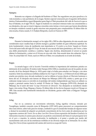 Seguir la senda. Introducción al Budismo
34
Nyingma.
Remonta sus orígenes a la llegada del budismo al Tibet. Sus seguidores son poco proclives a la
vida monástica y más partidarios de la magia. Sienten especial veneración por el seguidor del budismo
tántrico Padmasambhava (gurú Rimpoche) quien llegó al Tibet procedente del valle de Swat en lo que es
hoy el Pakistán, en el siglo VII d.C. Según la tradición no comunicó entonces todos sus conocimientos a
sus discípulos, sino que se reservó algunas conocidas como termas o tesoros para que fueran descubiertas
en tiempos venideros cuando la gente estuviese más preparada para comprenderlas. El último líder de
esta escuela, el lama casado, S. S. Dudjom Rimpoche, murió en Francia en 1987.
Sakya
Durante la dominación mongol, en los siglos XII y XIII los altos dignatarios de esta escuela eran
considerados reyes vasallos bajo el señorío mongol y gozaban también de gran influencia espiritual. Su
texto fundamental y tema de meditación más importante es ‘El sendero y sus frutos’ basado en Hevajra
Tantra del autor indio del siglo IX Virupa. Se trata de una mezcla del Sutra pretántrico y del Tantra. y tiene
una doble presentación: exotérica y esotérica. Según esta doctrina, abandonando el samsara se puede
obtener la iluminación y entrar en el Nirvana en una sola vida. Esta escuela tiene dos subsectas: Ngor y
Tshar. Su actual líder S.S. Trizin, nació en 1945 en el Tibet, vive actualmente en el norte de la India.
Kagyu.
La escuela kagyu o de la Sucesión Trasmitida enfatiza la importancia del misticismo práctico en
detrimento de la erudición. El místico indio Naropa (1016-1100) es considerado uno de los padres de esta
escuela, de él fue discípulo Marpa (n. 1012) quien viajó a la India para estudiar con Naropa y con otros
maestros. Entre las enseñanzas recibidas estaban los Seis Yogas de Naropa y el Mahamudra (Gran Sello) que
enseña una práctica muy elevada mediante la cual se obtiene el acceso directo al Dharmata luminoso o
tierra del ser. El discípulo más famoso de Marpa fue Milarepa (1052-1135), místico y poeta que al no
ordenarse monje nunca se convirtió en el prototipo del místico independiente que busca en solitario su
propio y personal camino hacia la verdad. El Doctor de Takpo, Gampopa (1079-1153), discípulo de
Milarepa, fue el autor del texto ‘La Joya Ornamento de Liberación’. Sus discípulos se escindieron dando
lugar a tres sectas: Drug, Dirgung y Karma. El último líder de los Karma-Kagyupas murió en Chicago en
1981. Esta escuela está fuertemente introducida en Occidente, gracias sobre todo a Chögyam Trungpa
Rimpoche.
Gelug
Fue en su comienzo un movimiento reformista, Gelug significa virtuoso, iniciado por
Tsongkhapa, también conocido como Jé Rimpoche (1357-1419) quien preconizó un comportamiento
ético más estricto, sobre todo para los monjes, combatió lo que él consideraba herejías de algunas sectas
y destacó la necesidad de adquirir un profundo conocimiento de los Sutra antes de adentrarse por los
sugerentes caminos del Tantra. En su obra: Lam Rim Chenno (Gran exposición del Sendero Gradual a la
Liberación) muestra el camino para alcanzar un perfecto conocimiento del Sutra el cual presupone la fe
en el guru o maestro, la correcta motivación, la meditación y el poner a prueba por medio del
razonamiento cada una de las enseñanzas recibidas en las diversas etapas de su formación. En su obra:
Ngag Rim Chenno (Gran exposición del camino del mantra) se ocupa del Tantra.
 