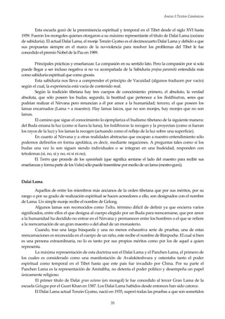 Anexo I:Textos Canónicos
35
Esta escuela gozó de la preeminencia espiritual y temporal en el Tibet desde el siglo XVI hasta
1959. Fueron los mongoles quienes otorgaron a su máximo representante el título de Dalai Lama (océano
de sabiduría). El actual Dalai Lama, el monje Tenzin Gyatso es el decimocuarto Dalai Lama y debido a que
sus propusetas siempre en el marco de la no-violencia para resolver los problemas del Tibet le fue
concedido el premio Nobel de la Paz en 1989.
Principales prácticas y enseñanzas: La compasión en su sentido lato. Pero la compasión por si sola
puede llegar a ser incluso negativa si no va acompañada de la Sabiduría prajna paramità entendida más
como sabiduría espiritual que como gnosis.
Esta sabiduría nos lleva a comprender el principio de Vacuidad (algunos traducen por vacío)
según el cual, la experiencia está vacía de contenido real.
Según la tradición tibetana hay tres cuerpos de conocimiento: primero, el absoluto, la verdad
absoluta, que sólo poseen los budas; segundo, la beatitud que pertenece a los Boddhisatvas, seres que
podrían realizar el Nirvana pero renuncian a él por amor a la humanidad; tercero, el que poseen los
lamas encarnados (Lama = a maestro). Hay lamas laicos, que no son monjes, hay monjes que no son
lamas.
El camino que sigue el conocimiento lo ejemplariza el budismo tibetano de la siguiente manera:
del Buda emana la luz (como si fuera la luna), los boddhisavas la recogen y la proyectan (como si fueran
los rayos de la luz) y los lamas la recogen (actuando como el reflejo de la luz sobre una superficie).
En cuanto al Nirvana y a otras realidades abstractas que escapan a nuestro entendimiento sólo
podemos definirlos en forma apofática, es decir, mediante negaciones. A preguntas tales como si los
budas una vez lo son siguen siendo individuales o se integran en una budeidad, responden con
tetralemas (si, no, si y no, ni si ni no).
El Tantra que procede de los upanishads (que significa sentarse el lado del maestro para recibir sus
enseñanzasyformaparte de losVedas)sólopuedetrasmitirse pormediode unlama(mestro-gurú).
Dalai Lama.
Aquellos de entre los miembros más ancianos de la orden tibetana que por sus méritos, por su
rango o por su grado de realización espiritual se hacen acreedores a ello, son designados con el nombre
de Lama. Un simple monje recibe el nombre de Gelong.
Algunos lamas son reconocidos como Tulku, término difícil de definir ya que encierra varios
significados, entre ellos el que designa al cuerpo elegido por un Buda para reencarnarse, que por amor
a la humanidad ha decidido no entrar en el Nirvana y permanecer entre los hombres o el que se refiere
a la reencarnación de un gran maestro o del abad de un monasterio.
Cuando, tras una larga búsqueda y una no menos exhaustiva serie de pruebas, una de estas
reencarnaciones es reconocida en el cuerpo de un niño, este recibe el nombre de Rimpoche. El cual si bien
es una persona extraordinaria, no lo es tanto por sus propios méritos como por los de aquel a quien
representa.
La máxima representación de esta doctrina son el Dalai Lama y el Panchen Lama, el primero de
los cuales es considerado como una manifestación de Avalokiteshvara y ostentaba tanto el poder
espiritual como temporal en el Tibet hasta que este país fue invadido por China. Por su parte el
Panchen Lama es la representación de Amitabha, no detenta el poder político y desempeña un papel
únicamente religioso.
El primer título de Dalai gran océano (en mongol) le fue concedido al tercer Gran Lama de la
escuela Gelugpa por el Gusri Khan en 1587. Los Dalai Lama habidos desde entonces han sido catorce.
El Dalai Lama actual Tenzin Gyatso, nació en 1935, superó todas las pruebas a que son sometidos
 