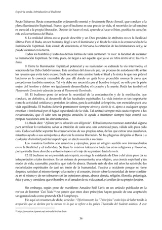 Seguir la senda. Introducción al Budismo
38
Recto Esfuerzo. Recta concentración o desarrollo mental y finalmente Recto Samadi, que conduce a la
plena Iluminación Espiritual. Puesto que el budismo es una praxis de vida, el recorrido de tal sendero
es esencial a la propia liberación. Desiste de hacer el mal, aprende a hacer el bien, purifica tu corazón:
esta es la enseñanza del Buda.
8. La realidad última no se puede describir y un Dios provisto de atributos no es la Realidad
última. Pero el Buda, un ser humano, llegó a ser el iluminado y el fin de la vida es la consecución de la
Iluminación Espiritual. Este estado de conciencia, el Nirvana, la extinción de las limitaciones del yo se
puede alcanzar en la tierra.
Todos los hombres y todas las demás formas de vida contienen ‘in nuce’ la facultad de alcanzar
la Iluminación Espiritual. Se trata, pues, de llegar a ser aquello que ya se es: Mira dentro de tí: Tu eres el
Buda.
9. Entre la Iluminación Espiritual potencial y su realización se extiende la vía intermedia, el
sendero de las Ocho Subdivisiones. Este conduce del deseo a la paz, un proceso de autodesarrollo entre
los opuestos que evita todo exceso. Buda recorrió este camino hasta el final y la única fe que nos pide el
budismo es la creencia razonable de que allí donde un guía haya procedido merece la pena que
procedamos también nosotros. Tal vía debe ser recorrida por el hombre integral, no sólo por la parte
mejor del hombre y deben ser igualmente desarrollados, el corazón y la mente. Buda fue también el
Plenamente Consciente además de ser el Plenamente Iluminado.
10. El budismo pone de relieve la necesidad de la concentración y de la meditación, que
conduce, en definitiva, al desarrollo de las facultades espirituales. La vida interior es tan importante
como la actividad cotidiana y periodos de calma, para la actividad del espíritu, son esenciales para una
vida equilibrada. El budista debería permanecer siempre atento y dueño de sí, ajeno a cualquier apego
emotivo o intelectual por el fugaz espectáculo de la vida. Tal actitud siempre más cauta respecto a las
circunstancias, que él sabe son su propia creación, le ayuda a mantener siempre bajo control sus
propias reacciones ante las circunstancias.
11. Buda dice: “Afánate por tu salvación con diligencia”. El budismo no reconoce autoridad alguna
para certificar lo verdadero, salvo la intuición de cada uno, una autoridad pues, válida sólo para cada
uno. Cada cual debe soportar las consecuencias de sus propios actos, de los que extrae una enseñanza,
mientras ayuda a sus semejantes a alcanzar la misma liberación. Ni las plegarias dirigidas al Buda o a
cualquier divinidad podrán impedir que un efecto suceda a su causa.
Los maestros budistas son maestros y ejemplos, pero en ningún sentido son intermediarios
entre la Realidad y el individuo. Se tiene la máxima tolerancia hacia las otras religiones y filosofías,
porque nadie tiene derecho a entrometerse en el viaje de su prójimo hacia la meta.
12. El budismo no es pesimista ni escapista, no niega la existencia de Dios o del alma pero da su
interpretación a tales términos. Es un sistema de pensamiento, una religión, una ciencia espiritual y un
modo de vida, razonable, práctico, que todo lo abarca. Durante más de dos mil años ha satisfecho las
neceéisdades espirituales de casi un tercio de la humanidad. Fascina a occidente porque no tiene
dogmas, satisface al mismo tiempo a la razón y al corazón, insiste sobre la necesidad de tener confian-
za en sí mismo y de ser tolerante con las opiniones ajenas, abarca ciencia, religión, filosofía, psicología,
ética y arte, y considera que el hombre es el creador de su vida actual, el artífice de su propio destino.
Sin embargo, según pone de manifiesto Amadeo Solé Leris en un artículo publicado en la
revista de Internet ‘Casi Nada’10 no parece que estos doce principios hayan gozado de una aceptación
tan generalizada como pretende Ch. Humphreys.
He aquí un resumen de dicho artículo : “Efectivamente, los "Principios" están lejos de haber tenido la
aceptación que se declara por lo menos en lo que se refiere a los países Theravâda del Sudeste asiático. A este
10 http://usuarios.iponet.es/casinada/indice.htm
 