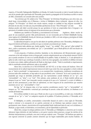 Anexo I:Textos Canónicos
39
respecto, el Venerable Nyânaponika Mahâthera, de Kandy, Sri Lanka (reconocido en todo el mundo budista como
uno de los grandes jefes espirituales del Theraváda, gran maestro y propagador de la Enseñanza escribió en marzo
de 1981, contestando a mi consulta sobre esta cuestión:
”Los extremos que Vd. señala en los "Doce Principios" de Christmas Humphreys y aun otros más, son,
desde luego, irreconciliables con el Dhamma, e incluso el Mahâyâna clásico rechazaría algunos de ellos. Los
antiguos "14 Principios" de Olcott eran mucho mejores, aunque en realidad no hay ninguna necesidad de
fórmulas de esta clase. En todo caso, las pretendidas aprobaciones de esos "Doce Principios" son más bien
dudosas pueden sólo haber ocurrido porque los que aprobaron el texto no comprendían bien el lenguaje o no
apreciaron el verdadero alcance de algunas de las aseveraciones que se formulan.
Añadamos que, también en Occidente, y concretamente en la misma Inglaterra, distan mucho de
gozar de una aceptación general. Más particularmente, no son reconocidos por la British Mahâbodhi Society,
rama inglesa de la Mahâbodhi Society de Calcuta que, fundada en 1881, es la más antigua y prestigiosa de todas
las asociaciones budistas modernas.
La dificultad principal es una que ha sido objeto de repetidas polémicas entre Theravâda y Mahâyâna a lo
largo de la historia del budismo, y estriba en lo que se entiende concretamente por Anatta.
Literalmente todos sabemos que Anatta significa "no-yo", "no- entidad". Pero, ¿qué yo? ¿Qué entidad? Es
decir, ¿cuál es, exactamente, esta entidad, este "yo", o "personalidad", que el Buda afirma ser sólo una ilusión sin
realidad alguna?.
A esta pregunta, el budismo primitivo, basándose en las declaraciones del Bienaventurado según se
conservan en los más antiguos textos en lengua pali, contesta categóricamente que no hay absolu-tamente NADA
que se pueda considerar un ente en el sentido filosófico de la palabra. Nada, en absoluto, es. Y esta afirmación se
aplica no sólo a todo lo que constituye el samsâra, es decir los cinco agregados, sino también al nibbâna (nirvana).
La tantas veces citada, enfática afirmación del Buda no deja lugar a duda: “Todo lo constituido es impermanente,
todo lo constituido entraña sufrimiento, todo es sin entidad”.
Ahora bien, la doctrina de la NO-ENTIDAD, del NO-YO, es la base misma del budismo. Parte del
reconocimiento de la radical impermanencia (anicca) de todo lo que existe (los cinco agregados): es harto evidente
que, si ”todo lo constituido” es impermanente, es un constante fluir, transformarse, combinarse recombinarse de
procesos todos ellos cambiantes, no hay nada en lo que percibimos como ”existencia" de lo cual se pueda decir con
propiedad que tenga la identidad perdurable que nos representamos cuando hablamos de un "yo", una
"personalidad", un "alma" o un "ente". Pero además, como acabamos de ver, el Buda también afirma que
tampoco lo que no "existe" (por trascender nuestro concepto de lo que es la "existencia"), es decir el nibbâna, a
pesar de tener permanencia y estar libre de sufrimiento, no tiene ninguna de las características que nosotros
asociamos con un "yo", "personalidad" o "ente".
No hay "yo" de ninguna clase, ni el que nosotros consideramos nuestro "ego" o "personalidad", ni
tampoco un "Yo" trascendental o universal que constituya la esencia o alma del universo, un Brahman en el
sentido del hinduismo.
De la última realidad, lo único que el Buda nos dice es que es inconcebible y, en todo caso, irreducible al
concepto de un "yo" o "ente" en cualquiera acepción de la palabra. El budismo primitivo, el Theravâda, así lo
acepta.
El Mahâyâna, en cambio, comenzándose a desarrollar después de cuatro o cinco siglos de Theravâda,
tiende a retornar a la concepción de un espíritu universal, de un Brahman (que podemos conocer intros-
pectivamente como Atman), característica de la espiritualidad hindú tradicional (para la cual, no lo olvidemos, el
Buda fue, y sigue siendo, un heterodoxo, un iconoclasta), y de los Upanishads en particular.
Ahora bien, aunque la antigua polémica entre el Theravâda y el Mahâyâna se caracterice por la mutua
tolerancia (signo distintivo de todo budismo), y sin querer nosotros ahora ponernos a juzgar los méritos de las
distintas interpretaciones y actitudes, una cosa es más que evidente: unos "Principios" del budismo que aspiren a
una vigencia universal no pueden contener elementos que los hagan inadmisibles para muchos budistas. Al
 