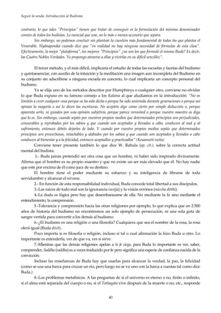 Seguir la senda. Introducción al Budismo
40
contrario, lo que tales "Principios" tienen que tratar de conseguir es la formulación del mínimo denominador
común de todos los budistas. Lo esencial que une, no lo más o menos accesorio que separa.
Sin embargo, no podemos concluir sin plantear la cuestión más fundamental de todas las que plantea el
Venerable. Nyânaponika cuando dice que "en realidad no hay ninguna necesidad de fórmulas de esta clase".
Efectivamente, la mejor "plataforma", los mejores "Principios" ¿no son los que formuló el mismo Buda? Es decir,
las Cuatro Nobles Verdades. Yo propongo atenerse a ellas y vivirlas en su difícil sencillez”.
El tercer método, y el más difícil, implicaría el estudio de todas las escuelas y facetas del budismo
y quintaesenciar, con auxilio de la intuición y la meditación una imagen aun incompleta del Budismo en
su conjunto sin adscribirse a ninguna escuela en concreto, lo cual implicaría un concepto personal del
budismo.
Ya se elija uno de los métodos descritos por Humphreys o cualquier otro, conviene no olvidar
lo que Buda expuso en su famoso consejo a los Kalama al que aludíamos en la introducción: “No os
limitéis a creer cualquier cosa porque os ha sido dicha o porque ha sido sostenida durante generaciones o porque así
opinan la mayoría o así lo dicen las escrituras. No aceptéis algo como cierto por simple deducción o, porque
aparenta serlo, ni guiados por una opinión subjetiva, porque parece verosímil o porque vuestro maestro os diga
que lo es. Sin embargo, cuando sepáis por vuestros propios medios que determinados principios son perjudiciales,
censurables y reprobados por los sabios y que cuando son aceptados y llevados a cabo, conducen al mal y al
sufrimiento, entonces debéis dejarles de lado. Y cuando por vuestro propios medios sepáis que determinados
principios son provechosos, intachables y alabados por los sabios y que cuando son aceptados y llevados a cabo
conducen al bienestar y a la felicidad, entonces aceptadlos y practicadlos” (Kesamutti sutta)
Conviene tener presente también lo que dice W. Rahula (op. cit.), sobre la correcta actitud
mental del budista:
1.- Buda jamás pretendió ser otra cosa que un hombre, ni haber sido inspirado divinamente.
Afirma que el hombre es su propio maestro y que no existe un ser más elevado que él. No hay nadie
que este por encima de él como juez de su destino.
El hombre tiene el poder mediante su esfuerzo y su inteligencia de librarse de toda
servidumbre y alcanzar el nirvana.
2.- En función de esta responsabilidad individual, Buda concede total libertad a sus discípulos.
3.-Las raices de todo mal son la ignorancia (avijja) y la visión errónea (miccha ditthi).
4.-La duda es lógica pero hay que desembarazarse de ella. No mediante la fe sino mediante el
entendimiento, la comprensión.
5.-Tolerancia y comprensión hacia las otras religiones por ejemplo, lo que explica que en 2.500
años de historia del budismo no encontremos un solo ejemplo de persecución, ni una sola gota de
sangre vertida para convertir a los demás al budismo.
6.-¿El budismo es una religión o una filosofía? Cualquiera que sea el nombre de la rosa, la rosa
olerá igual (Buda dixit) .
Poco importa si es filosofía o religión, incluso si tal o cual afirmación la hizo Buda u otro. Lo
importante es entenderla, ver de que va, ver si sirve.
7.-Mientras que las demás religiones apelan a la fe ciega, para Buda lo importante es ver, saber,
comprender, Saddha (raddha) es a veces traducido por fe pero significa una especie de confianza nacida de la
convicción.
Incluso las enseñanzas de Buda hay que usarlas para alcanzar la verdad, la paz, la felicidad
(como se usa una barca para cruzar un río, pero luego no se va uno con la barca a cuestas tal como dice
Buda.)
8.-Los problemas metafísicos. A las preguntas de si el universo es eterno o no, finito o infinito,
si el alma está separada del cuerpo o no, si el Tathagata vive después de la muerte o no, etc., responde
 