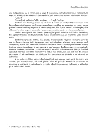 Anexo I:Textos Canónicos
41
que cualquiera que sea la opinión que se tenga de estas cosas, existe el sufrimiento, el nacimiento, la
vejez y la muerte y existe un método para librarse de todo esto aquí, en esta vida y alcanzar el Nirvana.
¿Cómo ?
Por medio de las Cuatro Nobles Verdades y el Óctuple Sendero.
También, John Snelling abunda en esta tesis al afirmar en su obra ‘El budismo’11 que en la
búsqueda espiritual algunos grandes maestros nos han precedido y nos han dejado sus guías y mapas
para encontrar el camino y sugiere que podemos seguirles pero no con absoluta fidelidad porque la
vida es un laberinto en perpetuo cambio y tenemos que encontrar nuestro propio camino al centro.
Abunda Snelling en la tesis de Buda y nos sugiere que no temamos abandonar a un maestro,
tras agradecerle cuanto nos haya enseñado, cuando consideremos que sus enseñanzas ya no nos son
útiles.
También nos previene contra la falsa creencia de que todas las religiones son buenas ‘per se’ lo
que nos lleva a creer que tanto las personas como las instituciones a las que nos acerquemos en el
ámbito religioso van a ser excelentes, cuando en realidad las instituciones religiosas son exactamente
igual que las mundanas, tienen su lado oscuro y su lado luminoso. También nos previene respecto a lo
maestros famosos o carismáticos y nos recuerda que el verdadero budismo siempre tiene por finalidad
ayudar al individuo a ser libre, autónomo y a confiar en sí mismo, hay que huir pues de aquellos
grupos que no sólo no liberan a sus discípulos sino que atrofian su desarrollo y les privan de su
autonomía.
Y nos invita por último a aprovechar la ocasión de que gozamos en occidente de conocer una
doctrina, para nosotros nueva, con cierta pureza, antes de que surja, también en el budismo, la
estructura de una iglesia organizada, cuyo principio, sobre todo en algunas tradiciones, se vislumbra
ya en un horizonte cercano.
11 John Snelling El budismo Edaf . Madrid 1993
 