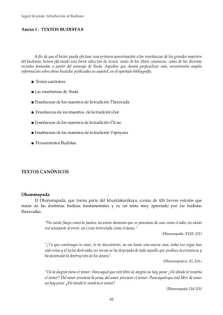 Seguir la senda. Introducción al Budismo
42
Anexo I : TEXTOS BUDISTAS
A fin de que el lector pueda efectuar una primera aproximación a las enseñanzas de los grandes maestros
del budismo, hemos efectuado una breve selección de textos, tanto de los libros canónicos, como de las diversas
escuelas formadas a partir del mensaje de Buda. Aquellos que deseen profundizar más, encontrarán amplia
información sobre obras budistas publicadas en español, en el apartado bibliografía.
■ Textos canónicos
■ Las enseñanzas de Buda
■ Enseñanzas de los maestros de la tradición Theravada
■ Enseñanzas de los maestros de la tradición Zen
■ Enseñanzas de los maestros de la tradición Ch´an
■ Enseñanzas de los maestros de la tradición Vajrayana
■ Pensamientos Budistas
TEXTOS CANÓNICOS
Dhammapada
El Dhammapada, que forma parte del khuddakanikaya, consta de 426 breves estrofas que
tratan de las doctrinas búdicas fundamentales y es un texto muy apreciado por los budistas
theravadas.
“No existe fuego como la pasión, no existe demonio que se posesione de uno como el odio, no existe
red semejante al error, no existe torrentada como el deseo.”
(Dhammapada. XVIII, 251)
“¡Tú que construyes la casa!, te he descubierto, no me harás una nueva casa, todas tus vigas han
sido rotas y el techo destruido; mi mente se ha despojado de todo aquello que produce la existencia y
ha alcanzado la destrucción de los deseos”.
(Dhammapada a. XI, 154.)
"De la alegría viene el temor. Para aquel que esté libre de alegría no hay pena: ¿De dónde le vendría
el temor? Del amor proviene la pena; del amor proviene el temor. Para aquel que esté libre de amor
no hay pena: ¿De dónde le vendría el temor?
(Dhammapada 214-215)
 