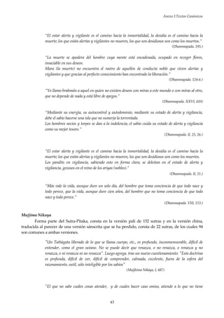 Anexo I:Textos Canónicos
43
“El estar alerta y vigilante es el camino hacia la inmortalidad, la desidia es el camino hacia la
muerte; los que están alertas y vigilantes no mueren, los que son desidiosos son como los muertos.”
(Dhammapada. 195.)
“La muerte se apodera del hombre cuya mente está encadenada, ocupado en recoger flores,
insaciable en sus deseos.
Mara (la muerte) no encuentra el rastro de aquellos de conducta noble que viven alertas y
vigilantes y que gracias al perfecto conocimiento han encontrado la liberación.”
(Dhammapada. 124-6.)
“Yo llamo brahmán a aquel en quien no existen deseos con miras a este mundo o con miras al otro,
que no depende de nada y está libre de apegos.”
(Dhammapada. XXVI, 410)
“Mediante su energía, su autocontrol y autodominio, mediante su estado de alerta y vigilancia,
debe el sabio hacerse una isla que no sumerja la torrentada.
Los hombres necios y torpes se dan a la indolencia; el sabio cuida su estado de alerta y vigilancia
como su mejor tesoro.”
(Dhammapada. II, 25, 26.)
“El estar alerta y vigilante es el camino hacia la inmortalidad, la desidia es el camino hacia la
muerte; los que están alertas y vigilantes no mueren, los que son desidiosos son como los muertos.
Los pandits en vigilancia, sabiendo esto en forma clara, se deleitan en el estado de alerta y
vigilancia, gozosos en el reino de los ariyas (nobles).”
(Dhammapada. II, 21.)
“Más vale la vida, aunque dure un solo día, del hombre que toma conciencia de que todo nace y
todo perece, que la vida, aunque dure cien años, del hombre que no toma conciencia de que todo
nace y todo perece.”
(Dhammapada. VIII, 113.)
Majjima Nikaya
Forma parte del Sutra-Pitaka, consta en la versión pali de 152 sutras y en la versión china,
traducida al parecer de una versión sánscrita que se ha perdido, consta de 22 sutras, de los cuales 94
son comunes a ambas versiones.
"Un Tathàgata liberado de lo que se llama cuerpo, etc., es profundo, inconmensurable, difícil de
entender, como el gran océano. No se puede decir que renazca, o no renazca, o renazca y no
renazca, o ni renazca ni no renazca". Luego agrega, tras un nuevo cuestionamiento: "Esta doctrina
es profunda, difícil de ver, difícil de comprender, calmada, excelente, fuera de la esfera del
razonamiento, sutil, sólo inteligible por los sabios"
(Majjhima Nikàya, I, 487)
"El que no sabe cuáles cosas atender, y de cuales hacer caso omiso, atiende a lo que no tiene
 