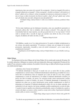 Seguir la senda. Introducción al Budismo
44
importancia y hace caso omiso de lo esencial. Ése se pregunta: '¿Existí en el pasado?¿No existí en
el pasado?¿Quién fui en el pasado?'. O bien se pregunta: '¿Existiré en el futuro? ¿No existiré en el
futuro? ¿Quién seré en el futuro? ¿Cómo iré pasando de existencia en existencia en el futuro?'. Y
aún en lo que se refiere al presente vive lleno de zozobra: ‘¿Soy? ¿No soy? ¿Quién soy? ¿Cómo
soy? ¿De dónde viene esta vida? ¿Después de esta vida adónde iré?'.
(del Majjima Nikaya, citado por Ramiro A. Calle en Las verdaderas enseñanzas y parábolas de Buda.
pg 87)
“De las viejas tradiciones que los brahmanes transmiten, como una canastilla de generación en
generación, afirma ellos “esto es verdadero, todo lo demás es absurdo”. Pero ¿hay entre estos
remontándose hasta los viejos maestros, uno sólo que pueda decir de sí: ‘Lo sé yo mismo’?. De tal
modo se asemejan ellos a una fila de ciegos que marchan unos detrás de otros, de los cuales
ninguno, de adelante, del medio o de atrás, ve nada.”
(Majjhima Nikaya 95,II,169)
"Oh Bhikkhus, cuando ni un Yo ni algo perteneciente al Yo puede ser hallado verdaderamente y
con certeza, esta opinión especulativa: "El universo es Atman; esto seré después de la muerte,
permanente, imperecedero, inmutable y como tal existiré eternamente", ¿no es acaso total y
completamente insensata?”
(Alagaddupama-sutta del Majjhima-nikaya, citado por Walpola Rahula en Lo que el Buddha enseñó, pg.
85)
Digha Nikaya
Es el primero de los cinco Nikaya de los Sutra Pitaka. En la versión pali consta de 34 sutras. De
la versión sánscrita o Mahayana se conserva sólo una traducción china que comprende 30 sutras de los
cuales 27 son comunes a ambas versiones. Su nombre Colección larga, se debe al hecho de que sus textos
son relativamente largos.
-¿Gautama, cómo el monje esta satisfecho?
-“Él habiendo abandonado el deseo por el mundo vive con su mente libre de deseo, purifica
completamente su mente de deseo. Él habiendo abandonado la malevolencia y la maldad vive con su
mente libre de malevolencia, lleno de compasión por el bien de todos los seres vivos, purifica
completamente su mente de malevolencia y de maldad. Él habiendo abandonado la desidia y la
pereza vive libre de desidia y de pereza, con conciencia lúcida, atento autoconsciente, purifica
completamente su mente de desidia y de pereza. Él habiendo abandonado el desasosiego y la
inquietud vive calmo con su mente interiormente serena, purifica completamente su mente de
desasosiego y de inquietud. Él habiendo abandonado la duda, vive con sus dudas superadas, sin
vacilaciones en lo que respecta a las buenas cualidades, purifica completamente su mente de duda.
Y cuando el monje ve aquellos cinco obstáculos ya abandonados, surge en él satisfacción; cuando su
corazón está alegre, su cuerpo se calma; cuando su cuerpo está en calma. Experimenta la felicidad;
cuando es feliz, su mente se concentra.”
(Digha Nikaya, diálogos mayores de Buda Ed. Monte Avila. pg188-191)
"La vida de uno que permanece en su casa está llena de obstáculos, es un camino lleno del polvo de
 