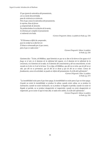 Seguir la senda. Introducción al Budismo
46
El que ignora la naturaleza del pensamiento,
con su mente descontrolada,
pasa de existencia en existencia.
Pero el que conoce la naturaleza del pensamiento,
lo reprime, lleno de fervor
y compenetrado de atención.
No produciéndose la excitación de la mente,
tú eliminas por completo el pensamiento
si realmente eres buda.
(Carmen Dragonetti, Udana. La palabra de Buda. pg. 120)
"El Nirvana es difícil de comprender,
pues la verdad no es fácil de ver.
El deseo es atravesado por el que conoce,
para el que ve nada existe."
(Carmen Dragonetti. Udana. La palabra
de Buda. pg. 228)
Gautama dice: "Existe, oh bhikkhus, aquel dominio en que no se dan ni la tierra ni las aguas ni el
fuego ni el aire ni el dominio de la infinitud del espacio, ni el dominio de la infinitud de la
conciencia, ni el dominio de la nada, ni el dominio del conocimiento y del no-conocimiento, ni este
mundo ni el otro ni el sol ni la luna. Yo os digo, oh bhikkhus, que ahí no se entra, que de ahí no se
sale, que ahí no se permanece, que de ahí no se decae y que de ahí no se renace. Carece de
fundamento, carece de actividad, no puede ser objeto del pensamiento. Es el fin del sufrimiento”.
(Carmen Dragonetti. Udan. La palabra
de Buda. pg. 227)
"La inestabilidad existe para el que tiene apego, la inestabilidad no existe para el que no tiene apego.
Cuando no existe la inestabilidad, se produce la calma; cuando existe calma, no se produce la
inclinación; cuando no existe inclinación, no se produce ni llegada ni partida; cuando no existe ni
llegada ni partida, no se produce desaparición ni reaparición; cuando no existe desaparición ni
reaparición, ya no existe ni aquí ni más allá, ni nada entre ambos. Es el fin del sufrimiento”.
(Carmen Dragonetti. Udana. La palabra
de Buda. pg. 230)
 