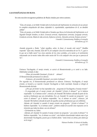 Anexo I:Las enseñanzas de Buda
47
LAS ENSEÑANZAS DE BUDA
En esta sección recogemos palabras de Buda citadas por otros autores.
"Ésta, oh monjes, es la Noble Verdad sobre la Extinción del Sufrimiento: la extinción de esa sed por
la completa aniquilación del deseo, dejándolo ir, expulsándolo, separándonos de él, no dándole
cabida”.
"Ésta, oh monjes, es la Noble Verdad sobre el Sendero que lleva a la Extinción del Sufrimiento: es el
Sagrado Óctuple Sendero, es decir, Creencia correcta, Aspiraciones correctas, Lenguaje correcto,
Conducta correcta, Modo de vida correcto, Esfuerzo correcto, Atención correcta, Éxtasis correcto."
(Ananda k. Coomaraswamy, Buddha y el evangelio
del budismo, pg. 67)
Ananda pregunta a Buda: "¿Qué significa, señor, la frase: el mundo está vacío?" Buddha
responde: "Que está, Ananda, vacío del Yo, de cualquier cosa de la naturaleza de un Yo. Y ¿qué es
lo que así se halla vacío? Los cinco asientos de los cinco sentidos, y la mente y el sentimiento
relacionado con la mente: todos ellos están vacíos del Yo o de cualquier otra cosa que se parezca al
Yo".
(Ananda K. Coomaraswamy. Buddha y el evangelio
del budismo. pg. 72)
Entonces Vacchagotta, el monje errante, se acercó al Bienaventurado y se sentó a su lado.
Habiéndose sentado, le dijo:
- Dime ¡oh venerable Gautama! ¿Existe el attman?
El Bienaventurado permaneció en silencio.
- Entonces, ¡oh venerable Gautama! ¿no existe el attman?
Por segunda vez, el bienaventurado permaneció en silencio. Entonces, Vacchagotta, el monje
errante, se levantó y se marchó. Cuando Vacchagotta se hubo marchado Ananda se dirigió al
Bienaventurado dicendo:
-¿Por qué ¡oh Señor! no has repondido a las preguntas de Vacchagotta, el monje errante?
- Si preguntado por el monje errante ¡oh Ananda!:“¿Existe el attman?” yo le hubiera
respondido: “sí, el attman existe”, entonces ¡oh Ananda! Me hubiera colocado de parte de los
ascetas y brahmanes que son eternalistas. Pero ¡oh Ananda! Si cuando me preguntó: “¿no
existe el attman?” yo le hubiera respondido: “no, el attman no existe”, entonces, ¡oh
Ananda! Me hubiera colocado de parte de aquellos ascetas y brahmanes que son nihilistas.
Además ¡oh Ananda! si cuando el monje errante me pregunto: “¿Existe el attman?” le
hubiera respondido: “sí, el attman existe” ¿hubiera estado de acuerdo esta respuesta con la
intuición que todos los dama son sin attman?
- Ciertamente no, Señor.
-Además ¡oh Ananda! Si cuando el monje errante me pregunto: “¿no existe el attman?” le
hubiera respondido: “no, el attman no existe”, esto hubiera desorientado todavía más al ya
desorientado Vacchagotta, puesto que se hubiera dicho: “antes tenía un attma, pero ahora ya
no lo tengo”.
(Raimon Panikkar. El silencio de Buddha,
pg 155-156)
 