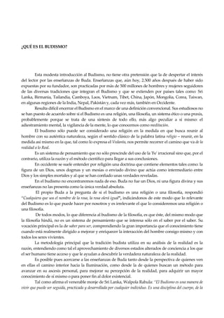 Seguir la senda. Introducción al Budismo
4
¿QUÉ ES EL BUDISMO?
Esta modesta introducción al Budismo, no tiene otra pretensión que la de despertar el interés
del lector por las enseñanzas de Buda. Enseñanzas que, aún hoy, 2.500 años después de haber sido
expuestas por su fundador, son practicadas por más de 500 millones de hombres y mujeres seguidores
de las diversas tradiciones que integran el Budismo y que se extienden por países tales como: Sri
Lanka, Birmania, Tailandia, Camboya, Laos, Vietnam, Tibet, China, Japón, Mongolia, Corea, Taiwan,
en algunas regiones de la India, Nepal, Pakistán y, cada vez más, también en Occidente.
Resulta difícil encerrar el Budismo en el marco de una definición convencional. Sus estudiosos no
se han puesto de acuerdo sobre si el Budismo es una religión, una filosofía, un sistema ético o una praxis,
probablemente porque se trata de una síntesis de todo ello, más algo peculiar a sí mismo: el
adiestramiento mental, la vigilancia de la mente, lo que conocemos como meditación.
El budismo sólo puede ser considerado una religión en la medida en que busca reunir al
hombre con su auténtica naturaleza, según el sentido clásico de la palabra latina religio – reunir, en la
medida así mismo en la que, tal como lo expresa el Vedanta, nos permite recorrer el camino que va de la
realidad a lo Real.
Es un sistema de pensamiento que no sólo prescinde del uso de la 'Fe' irracional sino que, por el
contrario, utiliza la razón y el método científico para llegar a sus conclusiones.
En occidente se suele entender por religión una doctrina que contiene elementos tales como: la
figura de un Dios, unos dogmas y un mesías o enviado divino que actúa como intermediario entre
Dios y los simples mortales y al que se han confiado unas verdades reveladas.
En el budismo no encontraremos nada de eso. Buda no fue un Dios, ni una figura divina y sus
enseñanzas no las presenta como la única verdad absoluta.
El propio Buda a la pregunta de si el budismo es una religión o una filosofía, respondió
“Cualquiera que sea el nombre de la rosa, la rosa olerá igual”, indicándonos de este modo que lo relevante
del Budismo es lo que puede hacer por nosotros y es irrelevante el que lo consideremos una religión o
una filosofía.
De todos modos, lo que diferencia al budismo de la filosofía, es que éste, del mismo modo que
la filosofía hindú, no es un sistema de pensamiento que se interesa sólo en el saber por el saber. Su
vocación principal es la de saber para ser, comprendiendo la gran importancia que el conocimiento tiene
cuando está realmente dirigido a mejorar y enriquecer la interacción del hombre consigo mismo y con
todos los seres vivientes.
La metodología principal que la tradición budista utiliza en su análisis de la realidad es la
razón, entendiendo como tal el aprovechamiento de diversos estados alterados de conciencia a los que
el ser humano tiene acceso y que le ayudan a descubrir la verdadera naturaleza de la realidad.
Es posible pues acercarse a las enseñanzas de Buda tanto desde la perspectiva de quienes ven
en ellas el camino interior hacia la Iluminación, como desde la de quienes buscan un método para
avanzar en su ascesis personal, para mejorar su percepción de la realidad, para adquirir un mayor
conocimiento de sí mismo o para poner fin al dolor existencial.
Tal como afirma el venerable monje de Sri Lanka, Walpola Rahula: “El Budismo es una manera de
vivir que puede ser seguida, practicada y desarrollada por cualquier individuo. Es una disciplina del cuerpo, de la
 
