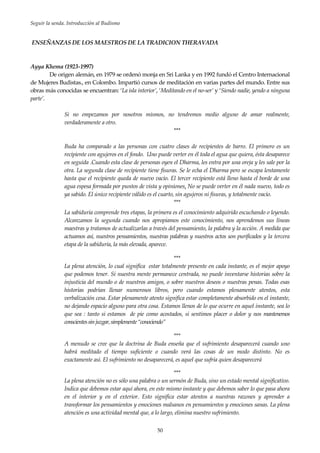 Seguir la senda. Introducción al Budismo
50
ENSEÑANZAS DE LOS MAESTROS DE LA TRADICION THERAVADA
Ayya Khema (1923-1997)
De origen alemán, en 1979 se ordenó monja en Sri Lanka y en 1992 fundó el Centro Internacional
de Mujeres Budistas., en Colombo. Impartió cursos de meditación en varias partes del mundo. Entre sus
obras más conocidas se encuentran: ‘La isla interior’, ‘Meditando en el no-ser’ y ‘Siendo nadie, yendo a ninguna
parte’.
Si no empezamos por nosotros mismos, no tendremos medio alguno de amar realmente,
verdaderamente a otro.
***
Buda ha comparado a las personas con cuatro clases de recipientes de barro. El primero es un
recipiente con agujeros en el fondo. Uno puede verter en él toda el agua que quiera, ésta desaparece
en seguida .Cuando esta clase de personas oyen el Dharma, les entra por una oreja y les sale por la
otra. La segunda clase de recipiente tiene fisuras. Se le echa el Dharma pero se escapa lentamente
hasta que el recipiente queda de nuevo vacío. El tercer recipiente está lleno hasta el borde de una
agua espesa formada por puntos de vista y opiniones. No se puede verter en él nada nuevo, todo es
ya sabido. El único recipiente válido es el cuarto, sin agujeros ni fisuras, y totalmente vacío.
***
La sabiduría comprende tres etapas, la primera es el conocimiento adquirido escuchando o leyendo.
Alcanzamos la segunda cuando nos apropiamos este conocimiento, nos aprendemos sus líneas
maestras y tratamos de actualizarlas a través del pensamiento, la palabra y la acción. A medida que
actuamos así, nuestros pensamientos, nuestras palabras y nuestros actos son purificados y la tercera
etapa de la sabiduría, la más elevada, aparece.
***
La plena atención, lo cual significa estar totalmente presente en cada instante, es el mejor apoyo
que podemos tener. Si nuestra mente permanece centrada, no puede inventarse historias sobre la
injusticia del mundo o de nuestros amigos, o sobre nuestros deseos o nuestras penas. Todas esas
historias podrían llenar numerosos libros, pero cuando estamos plenamente atentos, esta
verbalización cesa. Estar plenamente atento significa estar completamente absorbido en el instante,
no dejando espacio alguno para otra cosa. Estamos llenos de lo que ocurre en aquel instante, sea lo
que sea : tanto si estamos de pie como acostados, si sentimos placer o dolor y nos mantenemos
conscientessinjuzgar,simplemente“conociendo”
***
A menudo se cree que la doctrina de Buda enseña que el sufrimiento desaparecerá cuando uno
habrá meditado el tiempo suficiente o cuando verá las cosas de un modo distinto. No es
exactamente así. El sufrimiento no desaparecerá, es aquel que sufría quien desaparecerá
***
La plena atención no es sólo una palabra o un sermón de Buda, sino un estado mental significativo.
Indica que debemos estar aquí ahora, en este mismo instante y que debemos saber lo que pasa ahora
en el interior y en el exterior. Esto significa estar atentos a nuestras razones y aprender a
transformar los pensamientos y emociones malsanos en pensamientos y emociones sanas. La plena
atención es una actividad mental que, a lo largo, elimina nuestro sufrimiento.
 