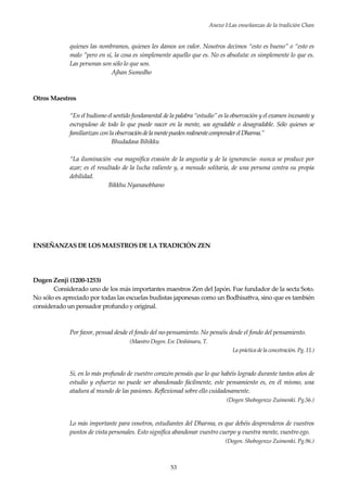 Anexo I:Las enseñanzas de la tradición Chan
53
quienes las nombramos, quienes les damos un valor. Nosotros decimos “esto es bueno” o “esto es
malo ”pero en sí, la cosa es simplemente aquello que es. No es absoluta: es simplemente lo que es.
Las personas son sólo lo que son.
Ajhan Sumedho
Otros Maestros
“En el budismo el sentido fundamental de la palabra “estudio” es la observación y el examen incesante y
escrupuloso de todo lo que puede nacer en la mente, sea agradable o desagradable. Sólo quienes se
familiarizan con la observacióndelamentepuedenrealmentecomprenderelDharma.”
Bhudadasa Bihikku
“La iluminación -esa magnífica evasión de la angustia y de la ignorancia- nunca se produce por
azar; es el resultado de la lucha valiente y, a menudo solitaria, de una persona contra su propia
debilidad.
Bikkhu Nyanasobhano
ENSEÑANZAS DE LOS MAESTROS DE LA TRADICIÓN ZEN
Dogen Zenji (1200-1253)
Considerado uno de los más importantes maestros Zen del Japón. Fue fundador de la secta Soto.
No sólo es apreciado por todas las escuelas budistas japonesas como un Bodhisattva, sino que es también
considerado un pensador profundo y original.
Por favor, pensad desde el fondo del no-pensamiento. No penséis desde el fondo del pensamiento.
(Maestro Dogen. En: Deshimaru, T.
La práctica de la concetración. Pg. 11.)
Si, en lo más profundo de vuestro corazón pensáis que lo que habéis logrado durante tantos años de
estudio y esfuerzo no puede ser abandonado fácilmente, este pensamiento es, en él mismo, una
atadura al mundo de las pasiones. Reflexionad sobre ello cuidadosamente.
(Dogen Shobogenzo Zuimonki. Pg.56.)
Lo más importante para vosotros, estudiantes del Dharma, es que debéis desprenderos de vuestros
puntos de vista personales. Esto significa abandonar vuestro cuerpo y vuestra mente, vuestro ego.
(Dogen. Shobogenzo Zuimonki. Pg.96.)
 