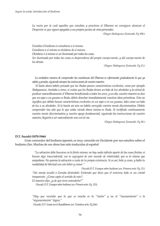 Seguir la senda. Introducción al Budismo
54
La razón por la cual aquellos que estudian y practican el Dharma no consiguen alcanzar el
Despertar es que siguen apegados a sus propios puntos de vista personales.
(Dogen Shobogenzo Zuimonki. Pg.100.)
Estudiar el budismo es estudiarse a sí mismo.
Estudiarse a sí mismo es olvidarse de sí mismo.
Olvidarse a sí mismo es ser iluminado por todas las cosas.
Ser iluminado por todas las cosas es desprenderse del propio cuerpo-mente, y del cuerpo-mente de
los demás.
(Dogen: Shobogenzo Zuimonki. Pg.23.)
La verdadera manera de comprender las enseñanzas del Dharma es reformando gradualmente lo que ya
sabéisypensáis,siguiendosiemprelasinstruccionesdevuestromaestro.
Si hasta ahora habéis pensado que los Budas poseen características excelentes, como por ejemplo
Shakyamuni, Amitaba u otros, si creíais que los Budas tienen un halo de luz alrededor y la virtud de
predicar maravillosamente el Dharma beneficiando a todos los seres, y un día, vuestro maestro os dice
que un sapo o un gusano es Buda, debéis desechar inmediatamente vuestras ideas primitivas. Esto no
significa que debáis buscar características excelentes en un sapo o en un gusano, tales como un halo
de luz a su alrededor. Si lo hacéis así aún no habéis corregido vuestra mente discriminativa. Debéis
comprender tan sólo que lo que estáis viendo ahora mismo es Buda. Si rectificáis continuamente
vuestra mente discriminativa y vuestro apego fundamental, siguiendo las instrucciones de vuestro
maestro, llegaréis a ser naturalmente uno con la vía.
(Dogen Shobogenzo Zuimonki. Pg.38.)
D.T. Suzuki (1870-1966)
Gran conocedor del budismo japonés, es muy conocido en Occidente por sus estudios sobre el
budismo Zen. Muchas de sus obras han sido traducidas al español.
“La salvación debe buscarse en lo finito mismo; no hay nada infinito aparte de las cosas finitas; si
buscas algo trascendental, eso te segregará de este mundo de relatividad, que es lo mismo que
aniquilarse. No quieras la salvación a costa de tu propia existencia. Si es así, bebe y come, y halla tu
modalidad de libertad con este beber y comer.”
(Suzuki.D.T. Ensayos sobre budismo zen. Primera serie. Pg. 25.)
“Un monje acudió a Gensha diciéndole: Entiendo que dices que el universo todo es un cristal
trasparente. ¿Cómo capto el sentido de esto?.
El maestro dijo: ¿y de qué sirve entenderlo?"
(Suzuki,D.T.Ensayossobrebudismozen.Primeraserie.Pg.321)
“Hay que recordar que lo que se enseña es la "visión" y no el "razonamiento" o la
"argumentación" lógica.”
(Suzuki,D.T.EssaissurleBouddhismezen.Troisièmesérie.Pg.266)
 