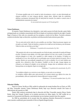 Anexo I:Las enseñanzas de la tradición Chan
55
“El nirvana significa estar sin lo mental en toda circunstancia, es decir, no estar determinado por
ninguna condición, no tener ninguna afección, ningún deseo. Afrontar todas las condiciones
objetivas y permanecer eternamente libre de toda forma de emoción. Ese estado es conoció como el
verdaderamente consciente de sí mismo”.
(Le non-mental selon la pensée zen D.T.Suzuki pg112)
Taisen Deshimaru
El maestro Taisén Deshimaru fue discípulo y más tarde sucesor de Kodo Sawaki, quien había
protagonizado un verdadero renacimiento del Zen en Japón en la primera mitad de este siglo. Cuando
llegó a Francia el Zen sólo era conocido por los europeos a través de los libros. Tuvieron entonces
ocasión de abordar, bajo su dirección, su práctica real desconocida hasta entonces para ellos.
“En un sutra está escrito: todos los seres sensibles son mis hijos. Todas las personas mayores son
mi padre y mi madre. Todos los hombres y mujeres de mi edad son mis hermanos y mis hermanas.
Todos los niños son mis hijos y mis hijas.”
(Deshimaru, T. La práctica de la concentración. Pg. 136.)
“Me gustaría vivir solo en una ermita pequeña con el techo de paja, construida a la sombra del bosque
de pinos. Viviendo en esta cabaña, si un niño cayera enfermo en el este, iría a curarlo. Si una madre
estuviera fatigada en el oeste, iría a ayudarle y a darle masajes en los hombros. Si hubiera un
moribundo en el sur, iría a decirle que no se preocupara, que no tuviera miedo de la muerte. Pero si
muriese, lloraría con una profunda compasión por él y por su familia. Si en el norte hubiera una
querella, iría a detenerla y diría: No pelearse. Combatir no sirve de nada. Aunque algunos me
criticasen y me tratasen de estúpido, no me entristecería. Aunque otros me admirasen como a una
buena persona, no me alegraría. Espero ser así algún día.”
(Deshimaru, T. La práctica de la concentración. Pg. 247.)
“La verdadera religión no se encierra en una religión, en una secta, en un sistema.
La verdadera religión difiere para cada persona, de la misma manera que difieren las caras, las
personalidades; cada uno comprende de manera diferente la misma verdad.”
(Deshimaru, T. El canto del inmediato Satori. Pg. 183.)
Dokusho Villalba
Nació en Utrera, Sevilla en 1956, recibió la ordenación de monje budista Zen en París, en 1978,
del Muy Venerable maestro Taisen Deshimaru Roshi, bajo cuya dirección estudió Zen hasta el
fallecimiento del maestro en 1982.
Desde 1984 continuó estudiando bajo la dirección del Muy Venerable maestro Shuyu Narita
Roshi, Abad del Templo Todenji, en la norteña provincia de Akita, Japón. En 1987 recibió de su
maestro la Transmisión del Dharma. convirtiéndose así en el primer maestro Soto Zen español.
En 1990 las autoridades de la escuela Soto Zen japonesa (Sotoshu Shumucho) le reconocen
como maestro cualificado para transmitir el Zen en España (kaigai kyoshi).
 