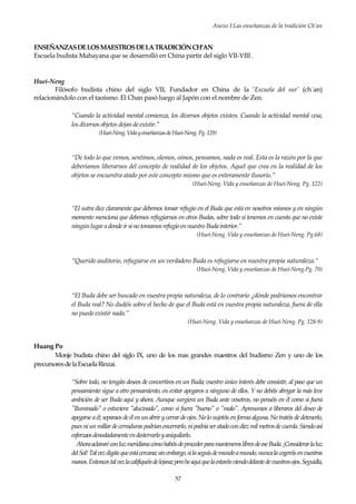 Anexo I:Las enseñanzas de la tradición Ch’an
57
ENSEÑANZASDELOSMAESTROSDELATRADICIÓNCH’AN
Escuela budista Mahayana que se desarrolló en China partir del siglo VII-VIII .
Huei-Neng
Filósofo budista chino del siglo VII, Fundador en China de la ‘Escuela del sur’ (ch´an)
relacionándolo con el taoísmo. El Chan pasó luego al Japón con el nombre de Zen.
“Cuando la actividad mental comienza, los diversos objetos existen. Cuando la actividad mental cesa,
los diversos objetos dejan de existir.”
(Huei-Neng.VidayenseñanzasdeHuei-Neng.Pg.129)
“De todo lo que vemos, sentimos, olemos, oímos, pensamos, nada es real. Esta es la razón por la que
deberíamos liberarnos del concepto de realidad de los objetos. Aquel que crea en la realidad de los
objetos se encuentra atado por este concepto mismo que es enteramente ilusorio.”
(Huei-Neng. Vida y enseñanzas de Huei-Neng. Pg. 122)
“El sutra dice claramente que debemos tomar refugio en el Buda que está en nosotros mismos y en ningún
momento menciona que debemos refugiarnos en otros Budas, sobre todo si tenemos en cuenta que no existe
ningúnlugaradondeirsinotomamosrefugioennuestroBudainterior.”
(Huei-Neng. Vida y enseñanzas de Huei-Neng. Pg.68)
“Querido auditorio, refugiarse en un verdadero Buda es refugiarse en nuestra propia naturaleza.”
(Huei-Neng. Vida y enseñanzas de Huei-Neng.Pg. 70)
“El Buda debe ser buscado en vuestra propia naturaleza, de lo contrario ¿dónde podríamos encontrar
el Buda real? No dudéis sobre el hecho de que el Buda está en vuestra propia naturaleza, fuera de ella
no puede existir nada.”
(Huei-Neng. Vida y enseñanzas de Huei-Neng. Pg. 128-9)
Huang Po
Monje budista chino del siglo IX, uno de los mas grandes maestros del budismo Zen y uno de los
precursoresdelaEscuelaRinzai.
“Sobre todo, no tengáis deseos de convertiros en un Buda; vuestro único interés debe consistir, al paso que un
pensamiento sigue a otro pensamiento, en evitar apegaros a ninguno de ellos. Y no debéis abrigar la más leve
ambición de ser Buda aquí y ahora. Aunque surgiera un Buda ante vosotros, no penséis en él como si fuera
"Iluminado" o estuviera "alucinado", como si fuera "bueno" o "malo". Apresuraos a liberaros del deseo de
apegarse a él; separaos de él en un abrir y cerrar de ojos. No lo sujetéis en forma alguna. No tratéis de detenerlo,
puesniunmillardecerraduraspodríanencerrarlo,nipodríaseratadocondiezmilmetrosdecuerda.Siendoasí
esforzaosdenodadamenteendesterrarloyaniquilarlo.
AhoraaclararéconluzmeridianacómohabéisdeprocederparamanteneroslibresdeeseBuda.¡Considerarlaluz
delSol!Talvezdigáisqueestácercana;sinembargo,silaseguísdemundoamundo,nuncalacogeréisenvuestras
manos.Entoncestalvezlacalifiquéisdelejana;peroheaquíquelaestaréisviendodelantedevuestrosojos.Seguidla,
 