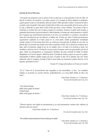 Anexo I:Las enseñanzas de la tradición Ch’an
59
Sermón de Goso (Wu-tsu):
“Si la gente me pregunta a qué se parece el Zen le diría que es como aprender el arte de robar. El
hijo de un ladrón vio envejecer a su padre y pensó: Si es incapaz de llevar adelante su profesión,
¿quién ganará el pan en esta familia, salvo yo mismo? Debo aprender el oficio. Comunicó la idea a
su padre, quien la aprobó. Una noche el padre llevó al hijo a una casa grande, forzó la cerca, entró a
la casa, y abriendo un gran baúl le dijo al hijo que fuese a sacar vestidos. Tan pronto el hijo se
introdujo en el baúl, hizo caer la tapa y aseguró la cerradura. Entonces el padre salió al patio, y
golpeando fuertemente la puerta despertó a toda la familia, al tiempo que silenciosamente se deslizó
por el agujero que anteriormente practicara en la cerca. Los moradores se excitaron, encendieron
velas pero descubrieron que los ladrones se habían ido. El hijo, que todo el tiempo permaneciera
seguramente confinado en el baúl, pensó en su cruel padre. Estaba grandemente mortificado
cuando surgió en él una buena idea. Hizo un ruido que sonó parecido al chillido de una rata. La
familia dijo a la sirvienta que tomase una vela y examinase el baúl. Al ser abierta la cerradura de la
tapa, salió el prisionero, apagó la luz de un soplido, hizo a un lado a la sirvienta y huyó. Los
moradores corrieron tras él. Al advertir un pozo junto al camino, tomó una gran piedra y la tiró al
agua. Todos los perseguidores se congregaron alrededor del pozo tratando de hallar al ladrón
ahogándose en el oscuro agujero. Mientras tanto, él estaba de vuelta y seguro en casa de su padre,
imputándole el haberse podido escapar por poco. El padre le dijo: No te ofendas, hijo mío. Dime
solamente cómo te escapaste. Cuando el hijo le narró todas sus aventuras el padre observó: ¡Ya lo
lograste, aprendiste el arte!.”
(Suzuki, D.T.Ensayossobre budismo zen Primera serie. Pg.342)
“En el 'Sutra de la Concentración más magnífica y mas maravillosa' se dice: “La verdadera
religión se encuentra en nuestro interior, profundamente, y es muy difícil hablar de ella a los
otros”.
(Yoka Daishi. Shodoka. En: T. Deshimaru:
El canto del inmediato satori. Pg.. 83.)
“Si el demonio llega,
dadle veinte golpes de bastón.
Si Buda llega,
dadle veinte golpes de bastón.”
(Yoka Daishi. Shodoka. En: T. Deshimaru:
El canto del inmediato satori. Pg. 223.)
“Nuestro espíritu está repleto de pensamientos y un solo pensamiento contiene diez millones de
ilusiones, dicen los sutras.”
(Yoka Daishi. Shodoka. En: T. Deshimaru:
El canto del inmediato satori. Pg. 138.)
“Noseobtienenadatomandoporlalunaeldedoquelaseñala.”
(Yoka Daishi. Shodoka. En: T. Deshimaru:
El canto del inmediato satori. Pg. 140)
 