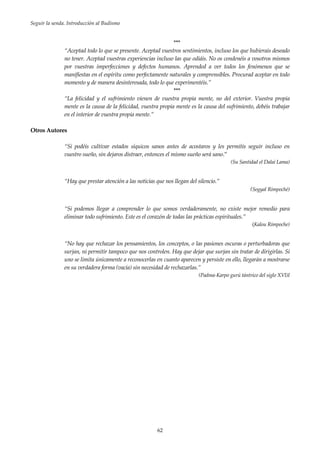 Seguir la senda. Introducción al Budismo
62
***
“Aceptad todo lo que se presente. Aceptad vuestros sentimientos, incluso los que hubierais deseado
no tener. Aceptad vuestras experiencias incluso las que odiáis. No os condenéis a vosotros mismos
por vuestras imperfecciones y defectos humanos. Aprended a ver todos los fenómenos que se
manifiestas en el espíritu como perfectamente naturales y comprensibles. Procurad aceptar en todo
momento y de manera desinteresada, todo lo que experimentéis.”
***
“La felicidad y el sufrimiento vienen de vuestra propia mente, no del exterior. Vuestra propia
mente es la causa de la felicidad, vuestra propia mente es la causa del sufrimiento, debéis trabajar
en el interior de vuestra propia mente.”
Otros Autores
“Si podéis cultivar estados síquicos sanos antes de acostaros y les permitís seguir incluso en
vuestro sueño, sin dejaros distraer, entonces el mismo sueño será sano.”
(Su Santidad el Dalai Lama)
“Hay que prestar atención a las noticias que nos llegan del silencio.”
(Sogyal Rimpoché)
“Si podemos llegar a comprender lo que somos verdaderamente, no existe mejor remedio para
eliminar todo sufrimiento. Este es el corazón de todas las prácticas espirituales.”
(Kalou Rimpoche)
“No hay que rechazar los pensamientos, los conceptos, o las pasiones oscuras o perturbadoras que
surjan, ni permitir tampoco que nos controlen. Hay que dejar que surjan sin tratar de dirigirlas. Si
uno se limita únicamente a reconocerlas en cuanto aparecen y persiste en ello, llegarán a mostrarse
en su verdadera forma (vacía) sin necesidad de rechazarlas.”
(Padma-Karpo gurú tántrico del siglo XVI)I
 