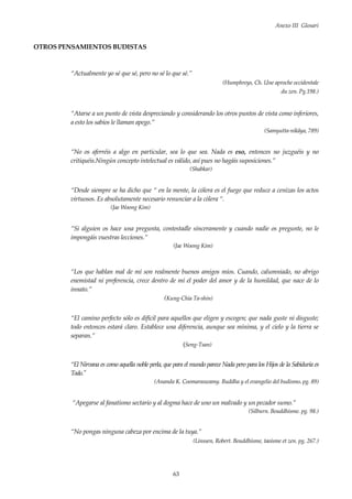 Anexo III Glosari
63
OTROS PENSAMIENTOS BUDISTAS
“Actualmente yo sé que sé, pero no sé lo que sé.”
(Humphreys, Ch. Une aproche occidentale
du zen. Pg.198.)
“Atarse a un punto de vista despreciando y considerando los otros puntos de vista como inferiores,
a esto los sabios le llaman apego.”
(Samyutta-nikâya, 789)
“No os aferréis a algo en particular, sea lo que sea. Nada es eso, entonces no juzguéis y no
critiquéis.Ningún concepto intelectual es válido, así pues no hagáis suposiciones.”
(Shabkar)
“Desde siempre se ha dicho que “ en la mente, la cólera es el fuego que reduce a cenizas los actos
virtuosos. Es absolutamente necesario renunciar a la cólera “.
(Jae Woong Kim)
“Si alguien os hace una pregunta, contestadle sinceramente y cuando nadie os pregunte, no le
impongáis vuestras lecciones.”
(Jae Woong Kim)
“Los que hablan mal de mí son realmente buenos amigos míos. Cuando, calumniado, no abrigo
enemistad ni preferencia, crece dentro de mí el poder del amor y de la humildad, que nace de lo
innato.”
(Kung-Chia Ta-shin)
“El camino perfecto sólo es difícil para aquellos que eligen y escogen; que nada guste ni disguste;
todo entonces estará claro. Establece una diferencia, aunque sea mínima, y el cielo y la tierra se
separan.”
(Seng-Tsan)
“El Nirvana es como aquella noble perla, que para el mundo parece Nada pero para los Hijos de la Sabiduría es
Todo."
(Ananda K. Coomaraswamy. Buddha y el evangelio del budismo. pg. 89)
“Apegarse al fanatismo sectario y al dogma hace de uno un malvado y un pecador sumo.”
(Silburn. Bouddhisme. pg. 98.)
“No pongas ninguna cabeza por encima de la tuya.”
(Linssen, Robert. Bouddhisme, taoisme et zen. pg. 267.)
 