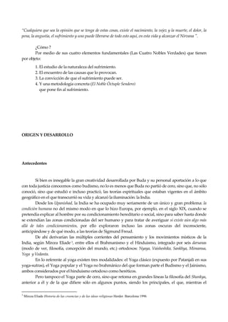 Seguir la senda. Introducción al Budismo
6
“Cualquiera que sea la opinión que se tenga de estas cosas, existe el nacimiento, la vejez y la muerte, el dolor, la
pena, la angustia, el sufrimiento y uno puede liberarse de todo esto aquí, en esta vida y alcanzar el Nirvana ".
¿Cómo ?
Por medio de sus cuatro elementos fundamentales (Las Cuatro Nobles Verdades) que tienen
por objeto:
1. El estudio de la naturaleza del sufrimiento.
2. El encuentro de las causas que lo provocan.
3. La convicción de que el sufrimiento puede ser.
4. Y una metodología concreta (El Noble Óctuple Sendero)
que pone fin al sufrimiento.
ORIGEN Y DESARROLLO
Antecedentes
Si bien es innegable la gran creatividad desarrollada por Buda y su personal aportación a lo que
con toda justicia conocemos como budismo, no lo es menos que Buda no partió de cero, sino que, no sólo
conoció, sino que estudió e incluso practicó, las teorías espirituales que estaban vigentes en el ámbito
geográfico en el que transcurrió su vida y alcanzó la iluminación: la India.
Desde los Upanishad, la India se ha ocupado muy seriamente de un único y gran problema: la
condición humana no del mismo modo en que lo hizo Europa, por ejemplo, en el siglo XIX, cuando se
pretendía explicar al hombre por su condicionamiento hereditario o social, sino para saber hasta donde
se extendían las zonas condicionadas del ser humano y para tratar de averiguar si existe aún algo más
allá de tales condicionamientos, por ello exploraron incluso las zonas oscuras del inconsciente,
anticipándose y de qué modo, a las teorías de Sigmund Freud.
De ahí derivarían las múltiples corrientes del pensamiento y los movimientos místicos de la
India, según Mircea Eliade 3, entre ellos el Brahmanismo y el Hinduismo, integrado por seis darsanas
(modo de ver, filosofía, concepción del mundo, etc.) ortodoxos: Nyaya, Vaisheshika, Sankhya, Mimamsa,
Yoga y Vedanta.
En lo referente al yoga existen tres modalidades: el Yoga clásico (expuesto por Patanjali en sus
yoga-sutras), el Yoga popular y el Yoga no brahmánico del que forman parte el Budismo y el Jainismo,
ambos considerados por el hinduismo ortodoxo como heréticos.
Pero tampoco el Yoga parte de cero, sino que retoma en grandes líneas la filosofía del Shankya,
anterior a él y de la que difiere sólo en algunos puntos, siendo los principales, el que, mientras el
3
Mircea Eliade Historia de las creencias y de las ideas religiosas Herder. Barcelona 1996
 