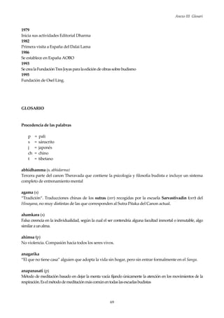 Anexo III Glosari
69
1979
Inicia sus actividades Editorial Dharma
1982
Primera visita a España del Dalai Lama
1986
Se establece en España AOBO
1993
Se crealaFundaciónTresJoyasparalaediciónde obrassobrebudismo
1995
Fundación de Osel Ling.
GLOSARIO
Procedencia de las palabras
p = pali
s = sánscrito
j = japonés
ch = chino
t = tibetano
abhidhamma (s. abhidarma)
Tercera parte del canon Theravada que contiene la psicología y filosofía budista e incluye un sistema
completo de entrenamiento mental
agama (s)
“Tradición“. Traducciones chinas de los sutras (ver) recogidas por la escuela Sarvastivadin (ver) del
Hinayana, no muy distintas de las que corresponden al Sutra Pitaka del Canon actual.
ahamkara (s)
Falsa creencia en la individualidad, según la cual el ser contendría alguna facultad inmortal o inmutable, algo
similaraunalma.
ahimsa (p)
No violencia. Compasión hacia todos los seres vivos.
anagarika
“El que no tiene casa” alguien que adopta la vida sin hogar, pero sin entrar formalmente en el Sanga.
anapanasati (p)
Método de meditación basado en dejar la menta vacía fijando únicamente la atención en los movimientos de la
respiración.Eselmétododemeditaciónmáscomúnentodaslasescuelasbudistas
 
