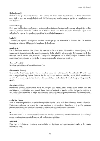 Anexo III Glosari
71
Bodhidarma (s)
Budista indio que llevó el budismo a China en 520 d.C. fue el padre del budismo Zen chino, si bien sólo
en el siglo octavo fue cuando, bajo la guía de Hui-neng sus enseñanzas y su técnica se consolidaron en
una doctrina.
bodhisattva (p).
Es el ideal del budismo Mahayana, el ser iluminado, estado que ha alcanzado merced a la práctica de las
virtudes, si bien renuncia a entrar en el Nirvana hasta que todos los seres humanos hayan sido
salvados. Su vida se rige por la compasión y la sabiduría (panna ver.)
buda (s)
Término que significa el despierto, es decir aquel que ya ha alcanzado la iluminación. En sentido
histórico se refiere a Sakhyamuni el fundador del budismo.
conciencia
En el budismo existen dos clases de conciencia: la conciencia fenoménica (mano-vijnana) y la
trascendente (alaya-vijnana). La primera depende de la relación sujeto-objeto, de los órganos de los
sentidos y de la mente y es personal. La segunda no depende de la relación sujeto objeto ni de los
órganos de los sentidos o la mente. La primera es racional y la segunda intuitiva.
chan o ch´an (ch)
Nombre que recibe en China el budismo Zen.
dhamma, (s. dharma)
Es el modo de conducta justo para un hombre en su particular estadio de evolución. De entre sus
muchos significados podemos destacar los de: ley, norma, rectitud, standar, moral, ideal; en definitiva,
se trata de la forma en que debe vivir su vida un budista, de cual debe ser la conducta apropiada para cada
ocasión.
dukkha (s. duhkha).
Sufrimiento, conflicto, insatisfacción, dolor, etc., designa todo aquello, tanto material como mental, que está
condicionado y destinado a nacer y morir. Es un concepto básico de la doctrina budista y el que da comienzo a
las Cuatro Nobles Verdades, El origen de dukkha es el deseo y puede desaparecer mediante la extinción de éste.
expiación vicaria
Para el budismo primitivo no existe la expiación vicaria. Cada cual debe labrar su propia salvación.
Podemos ayudarnos los unos a los otros mediante el pensamiento, la palabra o la acción, pero no
podemos asumir como propios los errores o las acciones equivocadas de los demás.
fe
Para el budismo la fe no es la aceptación de una creencia doctrinaria, sino la confianza en el Maestro y
en sus enseñanzas como via de acceso a la realización espiritual.
felicidad
Ésta, para el budista no constituye una finalidad en sí misma, sino que es un subproducto del modo
correcto de vivir.
 
