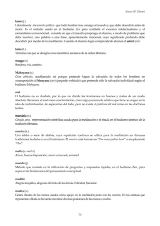 Anexo III Glosari
73
koan (j.)
Literalmente documento público que todo hombre trae consigo al mundo y que debe descubrir antes de
morir. Es el método usado en el budismo Zen para combatir el excesivo intelectualismo y el
racionalismo convencional, consiste en que el maestro proponga al alumno, a modo de problema que
debe resolver, una palabra o una frase, aparentemente irracional, cuyo significado profundo debe
descubrir por medio de la meditación. Cuando el alumno logra comprenderlo alcanza el satori (ver)
lama (t.)
Término con que se designa a los miembros ancianos de la orden tibetana.
magga (s)
Sendero, vía, camino.
Mahayana (s.)
Gran vehículo, autollamado así porque pretende lograr la salvación de todos los hombres en
contraposición al hinayana (ver) (pequeño vehículo) que pretende sólo la salvación individual según el
budismo Mahayana.
mal
El budismo no es dualista, por lo que no divide los fenómenos en buenos y malos de un modo
absoluto. Reconoce el mal como una limitación, como algo puramente relativo que tiene su origen en la
idea de individuación, de separación del todo, pero no existe el problema del mal como en las doctrinas
teístas.
mandala (s.)
Círculo, arco, representación simbólica usada para la meditación o el ritual, en el budismo tántrico de la
tradición tibetana.
mantra (s.)
Una sílaba o serie de sílabas, cuya repetición continua se utiliza para la meditación en diversas
tradiciones budistas y en el hinduismo. El mantra más famoso es “Om mani padme hum” o simplemente
“Om”.
metta (s. maitri)
Amor, buena disposición, amor universal, amistad.
mondo (j)
Método que consiste en la utilización de preguntas y respuestas rápidas, en el budismo Zen, para
superar las limitaciones del pensamiento conceptual.
muditâ
Alegríasimpática,alegrarsedeléxitode losdemás.Felicidad,bienestar.
mudra (s.)
Gestos rituales de las manos usados como apoyo en la meditación junto con los mantras. En las estatuas que
representanaBudaesfrecuenteencontrardiversasposicionesdelasmanosomudras.
 
