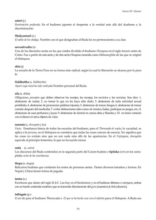Anexo III Glosari
75
satori (j.)
Iluminación profunda. En el budismo japonés el despertar a la verdad más allá del dualismo y la
discriminación.
Shakyamuni (s.)
El sabio de los shakya. Nombre con el que designaban al Buda los no pertenecientes a su clan.
servastivadin (s)
Una de las dieciocho sectas en las que estaba dividido el budismo Hinayana en el siglo tercero antes de
Cristo. Fue a partir de esta secta y de otra secta Hinayanaconocida como Mahasanghika de las que se originó
el Mahayana.
shin (j)
La escuela de la Tierra Pura en su forma más radical, según la cual la liberación se alcanza por la pura
fe.
Siddhattha (s. Siddhartha)
Aquel cuya meta ha sido realizada Nombre personal del Buda.
sila (s. shila)
Obligaciones, preceptos que deben observar los monjes, las monjas, los novicios y las novicias. Son diez: 1.
abstenerse de matar; 2. no tomar lo que no les haya sido dado; 3. abstenerse de toda actividad sexual
prohibida; 4. abstenerse de pronunciar palabras injustas; 5. abstenerse de tomar drogas; 6. abstenerse de tomar
comida después del mediodía; 7. evitar distracciones tales como oír música, bailar, participar en juegos, etc.; 8.
abstenerse de usar perfumes y joyas; 9. abstenerse de dormir en camas altas y blandas y 10. no tener contacto
conel dineroni otros objetos de valor.
sunnata (s. shunyata j. ku)
Vacío. Enseñanza básica de todas las escuelas del budismo, para el Theravada el vacío, la vacuidad, se
aplica a la persona, en el Mahayana se considera que todas las cosas carecen de esencia. No significa que
las cosas no existan sino que no son nada más allá de las apariencias. En el Vajrayana, shunyatta
equivale al principio femenino, lo que no ha nacido nicesa
sutta (s. sutra)
Los discursos del Buda contenidos en la segunda parte del Canon budista o tipitaka (ver) en los sutra-
pitaka cesta de las enseñanzas.
thupa (s. stupa)
Relicarios budistas que contienen los restos de personas santas. Tienen diversos tamaños y formas. En
Nepal y China tienen forma de pagoda.
tantra (s.)
Escrituras que datan del siglo II d.C. Las hay en el hinduísmo y en el budismo tibetano o vajrayana, ambas
conunfuerte contenidoesotéricoque setransmite directamente delguru(maestro)alchela(alumno).
tathagata (p.)
El así ido para el budismo Theravada o El que se ha hecho uno con el infinito para el Mahayana. A Buda sus
 