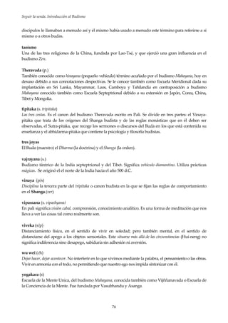 Seguir la senda. Introducción al Budismo
76
discípulos le llamaban a menudo así y él mismo había usado a menudo este término para referirse a sí
mismo o a otros budas.
taoísmo
Una de las tres religiones de la China, fundada por Lao-Tsé, y que ejerció una gran influencia en el
budismo Zen.
Theravada (p.)
También conocido como hinayana (pequeño vehículo) término acuñado por el budismo Mahayana, hoy en
desuso debido a sus connotaciones despectivas. Se le conoce también como Escuela Meridional dada su
implantación en Sri Lanka, Mayammar, Laos, Camboya y Tahilandia en contraposición a budismo
Mahayana conocido también como Escuela Septeptrional debido a su extensión en Japón, Corea, China,
Tibet y Mongolia.
tipitaka (s. tripitaka)
Las tres cestas. Es el canon del budismo Theravada escrito en Pali. Se divide en tres partes: el Vinaya-
pitaka que trata de los orígenes del Shanga budista y de las reglas monásticas que en él deben ser
observadas, el Sutra-pitaka, que recoge los sermones o discursos del Buda en los que está contenida su
enseñanza y el abhidarma-pitaka que contiene la psicología y filosofía budistas.
tres joyas
El Buda (maestro) el Dharma (la doctrina) y el Shanga (la orden).
vajrayana (s.)
Budismo tántrico de la India septeptrional y del Tibet. Significa vehículo diamantino. Utiliza prácticas
mágicas. Se originó el el norte de la India hacia el año 500 d.C.
vinaya (p/s)
Disciplina la tercera parte del tripitaka o canon budista en la que se fijan las reglas de comportamiento
en el Shanga.(ver)
vipassana (s. vipashyana)
En pali significa visión cabal, comprensión, conocimiento analítico. Es una forma de meditación que nos
lleva a ver las cosas tal como realmente son.
viveka (s/p)
Distanciamiento físico, en el sentido de vivir en soledad; pero también mental, en el sentido de
distanciarse del apego a los objetos sensoriales. Este situarse más allá de las circunstancias (Hui-neng) no
significa indiferencia sino desapego, sabiduría sin adhesión ni aversión.
wu wei (ch)
Dejar hacer, dejar acontecer. No interferir en lo que vivimos mediante la palabra, el pensamiento o las obras.
Vivir en armonía con el todo, no permitiendo que nuestro ego nos impida sintonizar con él.
yogakara (s)
Escuela de la Mente Unica, del budismo Mahayana, conocida también como Vijññanavada o Escuela de
la Conciencia de la Mente. Fue fundada por Vasubhandu y Asanga.
 