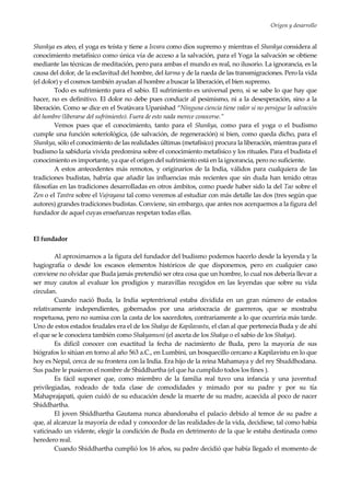 Origen y desarrollo
7
Shankya es ateo, el yoga es teísta y tiene a Isvara como dios supremo y mientras el Shankya considera al
conocimiento metafísico como única vía de acceso a la salvación, para el Yoga la salvación se obtiene
mediante las técnicas de meditación, pero para ambas el mundo es real, no ilusorio. La ignorancia, es la
causa del dolor, de la esclavitud del hombre, del karma y de la rueda de las transmigraciones. Pero la vida
(el dolor) y el cosmos también ayudan al hombre a buscar la liberación, el bien supremo.
Todo es sufrimiento para el sabio. El sufrimiento es universal pero, si se sabe lo que hay que
hacer, no es definitivo. El dolor no debe pues conducir al pesimismo, ni a la desesperación, sino a la
liberación. Como se dice en el Svatàvara Upanishad “Ninguna ciencia tiene valor si no persigue la salvación
del hombre (liberarse del sufrimiento). Fuera de esto nada merece conocerse.”
Vemos pues que el conocimiento, tanto para el Shankya, como para el yoga o el budismo
cumple una función soteriológica, (de salvación, de regeneración) si bien, como queda dicho, para el
Shankya, sólo el conocimiento de las realidades últimas (metafísico) procura la liberación, mientras para el
budismo la sabiduría vivida predomina sobre el conocimiento metafísico y los rituales. Para el budista el
conocimiento es importante, ya que el origen del sufrimiento está en la ignorancia, pero no suficiente.
A estos antecedentes más remotos, y originarios de la India, válidos para cualquiera de las
tradiciones budistas, habría que añadir las influencias más recientes que sin duda han tenido otras
filosofías en las tradiciones desarrolladas en otros ámbitos, como puede haber sido la del Tao sobre el
Zen o el Tantra sobre el Vajrayana tal como veremos al estudiar con más detalle las dos (tres según que
autores) grandes tradiciones budistas. Conviene, sin embargo, que antes nos acerquemos a la figura del
fundador de aquel cuyas enseñanzas respetan todas ellas.
El fundador
Al aproximarnos a la figura del fundador del budismo podemos hacerlo desde la leyenda y la
hagiografía o desde los escasos elementos históricos de que disponemos, pero en cualquier caso
conviene no olvidar que Buda jamás pretendió ser otra cosa que un hombre, lo cual nos debería llevar a
ser muy cautos al evaluar los prodigios y maravillas recogidos en las leyendas que sobre su vida
circulan.
Cuando nació Buda, la India septentrional estaba dividida en un gran número de estados
relativamente independientes, gobernados por una aristocracia de guerreros, que se mostraba
respetuosa, pero no sumisa con la casta de los sacerdotes, contrariamente a lo que ocurriría más tarde.
Uno de estos estados feudales era el de los Shakya de Kapilavastu, el clan al que pertenecía Buda y de ahí
el que se le conociera también como Shakyamuni (el asceta de los Shakya o el sabio de los Shakya).
Es difícil conocer con exactitud la fecha de nacimiento de Buda, pero la mayoría de sus
biógrafos lo sitúan en torno al año 563 a.C., en Lumbini, un bosquecillo cercano a Kapilavistu en lo que
hoy es Nepal, cerca de su frontera con la India. Era hijo de la reina Mahamaya y del rey Shuddhodana.
Sus padre le pusieron el nombre de Shiddhartha (el que ha cumplido todos los fines ).
Es fácil suponer que, como miembro de la familia real tuvo una infancia y una juventud
privilegiadas, rodeado de toda clase de comodidades y mimado por su padre y por su tía
Mahaprajapati, quien cuidó de su educación desde la muerte de su madre, acaecida al poco de nacer
Shiddhartha.
El joven Shiddhartha Gautama nunca abandonaba el palacio debido al temor de su padre a
que, al alcanzar la mayoría de edad y conocedor de las realidades de la vida, decidiese, tal como había
vaticinado un vidente, elegir la condición de Buda en detrimento de la que le estaba destinada como
heredero real.
Cuando Shiddhartha cumplió los 16 años, su padre decidió que había llegado el momento de
 