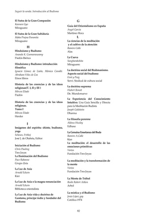 Seguir la senda. Introducción al Budismo
82
El Sutra de la Gran Compasión
Kannon Gyo
Miraguano
El Sutra de la Gran Sabiduría
Maha Prajna Paramita
Miraguano
H
Hinduismo y Budismo
Ananda K. Coomaraswamy
Paidós Ibérica
Hinduismo y Budismo: introducción
filosófica
Ignacio Gómez de Liaño, Mónica Cavallé.
Abraham Vélez de Cea
Etnos libros
Historia de las creencias y de las ideas
religiosas(T. I, II y III )
Mircea Eliade
Paidós
Historia de las creencias y de las ideas
religiosas.
Tomo I
Mircea Eliade
Herder
I
Imágenes del espíritu: shinto, budismo,
yoga
Schoun, Frithoj
José J. de Olañeta, Editor
Iniciación al Budismo
Chris Pauling
Tres Joyas
La Iluminación del Budismo
Paco Rabanne
Grupo Zeta
La Luz de Asia
Arnold Edwin
Kier
La Luz de Asia o la magna renunciación
Arnold Edwin
Biblioteca orientalista
La Luz de Asia vida y doctrina de
Gautama, príncipe indio y fundador del
Budismo
G
Guía del Orientalismo en España
Angel García
Martínez Roca
L
La ciencias de la meditación
y el cultivo de la atención
Ramiro Calle
Alas
La Cueva
Sangharakshita
Miraguano
La doctrina social del Brahmanismo.
Aspecto social del budismo
Font y Puig
Servi. Sindical de cultura social
La doctrina suprema
Hubert Benoit
De. Mundonuevo
La Experiencia del Conocimiento
Intuitivo. Una Guía Sencilla y Directa
para la Meditación Budista
Joseph Goldstein
Dharma
La filosofía perenne
Aldous Huxley
Edhasa
LaGenuinaEnseñanzadelBuda
Ramiro A.Calle
Kier
La meditación: el desarrollo de las
emociones primitivas
Varios
Fundación Tres Joyas
La meditación y la transformación de
la mente
Varios
Fundación Tres Joyas
La Mente de Trébol
Roshi Robert Aitken
Arbol
La mística y el Budismo
Jesús López gay
Católica 1974
 