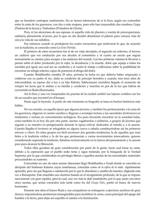 Seguir la senda. Introducción al Budismo
8
que su heredero contrajese matrimonio. No se tienen referencias de si lo hizo, según era costumbre
entre la casta de los guerreros, con dos o más mujeres, pues sólo han trascendido dos nombres: Gopa
(Pastora de la tierra) y Yashodara (Portadora de Gloria).
Pero, ni las atenciones de sus esposas, ni aquella vida de placeres y exenta de preocupaciones,
satisfacía plenamente al joven, por lo que un día decidió abandonar el palacio para conocer más de
cerca la vida de sus súbditos.
Fue entonces cuando se produjeron los cuatro encuentros que motivaron lo que, de acuerdo
con la tradición, es conocido como La Gran Partida.
El primero de estos encuentros fue el de un viejo decrépito, el segundo un enfermo, el tercero
un cadáver que era conducido por sus deudos al cementerio y el cuarto un asceta que seguía
serenamente su camino para escapar a las ataduras del mundo. Las tres primeras visiones le llevaron a
pensar sobre el dolor producido por la vejez, la decadencia y la muerte, dolor que aqueja a todos los
mortales por igual, sea cual sea su condición y el cuarto le indujo a reflexionar sobre la posibilidad de
encontrar un refugio interior, capaz de ponernos al abrigo del dolor.
Cuando Shiddhartha contaba 29 años, próxima la fecha en que debería haber empezado a
colaborar con su padre el rey, dada su condición de príncipe heredero y cuando, tras trece años de
infecundidad, su esposa dio a luz a su hijo Rahula. Sakhyamuni consideró llegado el momento de
romper los lazos que le ataban a su familia y condición y marchar en pos de la luz que habría de
convertirle en Buda (Iluminado).
Así lo hizo y una vez traspasadas las puertas de la ciudad cambió sus lujosos vestidos con los
de un cazador que encontró en el bosque.
Hasta aquí la leyenda. A partir de este momento su biografía se basa en hechos históricos más
fiables.
No era extraño, en aquella época que algunos jóvenes, y también los pertenecientes a la casta de
los guerreros, eligieran el camino ascético y llegaran a aventajar incluso a los sacerdotes (brahmanes) en
misticismo e incluso en conocimientos teológicos. Era pues frecuente encontrar en la sociedad india,
como también lo es hoy día por otra parte, ascetas vagabundos o solitarios, o grupos de jóvenes que
seguían a su maestro en peregrinación durante la época estival, dedicados al estudio y a la ascesis.
Cuando llegaba el invierno se refugiaban en alguna cueva o cabaña constituyéndose así los primeros
ashrams o vihara. En estos grupos era fácil reconocer dos grandes tendencias, la de aquellos que eran
fieles a la tradición védica y la de los que pertenecían a varios movimientos innovadores, quienes
considerando superada la tradición, fiándose exclusivamente en la fuerza del pensamiento y la ascesis
pura para alcanzar la liberación.
Todos ellos gozaban de gran consideración por parte de la gente, fuese cual fuese su casta,
debido a la aspiración que el pueblo indio tenía y sigue teniendo, por la búsqueda de la Verdad
Suprema, por lo que consideraban un privilegio liberar a aquellos ascetas de las necesidades materiales
procurándoles su sustento.
Convertido en uno de estos ascetas itinerantes llegó Shiddhartha a Vesali donde se convirtió en
discípulo del brahman Kalama cuyas enseñanzas, conocidas como de la esfera de la nada rápidamente
aprendió, pero sin que llegaran a satisfacerle por lo que le abandonó y cambió de maestro, eligiendo esta
vez a Ramaputra. Este enseñaba una doctrina basada en el recogimiento profundo, de la que se impuso
nuevamente con gran rapidez, pero la cual, una vez más le dejó insatisfecho, por lo que, junto con otros
cinco ascetas, que serían conocidos más tarde como los del Grupo Feliz, partió en busca de nuevos
horizontes.
Durante seis años el futuro Buda y sus compañeros se entregaron a ejercicios ascéticos de gran
dureza, imponiéndose penitencias inimaginables para mortificar la carne, causa principal del apego del
hombre a la tierra, para dejar así expedito el camino a la iluminación.
 