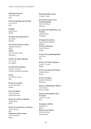 Seguir la senda. Introducción al Budismo
90
El Florecer del Loto
Thich Nhat Hanh
Edaf
El Gran Yogi Milarepa del Tibet
Evans-Wentz
Kier
El Japón
Jorge Canseco
INAH
El Librito del Amante del Té
Isha Mellor
Olañeta
El Libro de los Cinco Anillos
Miyamoto Musashi
Edad
El Zen
H.M. Enomiya Lasalle
Mensajero
El Zen y la cultura japonesa
D.T. Suzuki.
Ed. Paidós.
El Señor del Loto Blanco
Claude B. Levenson
Fondo de Cultura Económica
El Zen
Jean-Michel Varenne
Gali
El Zen de Cada Día
Charlotte Joko Beck
Demac
El zen de Dogen
Taisen Desimaru
Edicomunicación
El Zen de la Vida y la Muerte
Philip Kapleau
Oniro
El Zen en la Literatura y la Pintura
Samuel Wolpin
Kier
Enseñanzas sobre el amor
Thich Nhat Hanh
Oniro
El Sermón Sobre el Zen
Tetsugen Paidos
El Sol, Mi Corazón. Vivir
Conscientemente
Thich Nhat Hanh
Dharma
El Tantra: Su simbolismo y sus
Prácticas
Sangharakshita
Tres Joyas
El Yoga de los Sueños
Namkai Norbu Rimpoché
Dharma
El Zen sin Maestros
Camden Benares
Indigo
El Zen y el Arte del Basquetball
Ariel Viola
Kier
El Zen y la Cultura Japonesa
Daisetz T. Suzuki
Paidós
El Zen y los Pájaros del Deseo
Thomas Merton
Kairós
El Zen y Nosotros
Karlfried Dürckheim
Mensajero
El Zen y su Desarrollo en México
Eiko Fujiwara
Plaza y Valdés
Ensayos sobre Budismo Zen
(3 Tomos)
Daisetz T. Suzuki
Kier
Enseñanzas del Zen
Bodhidharma
Kairos
Hacia La Paz Interior
Thich Nhat Hanh
Plaza & Janés
 