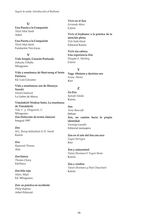 Seguir la senda. Introducción al Budismo
94
U
Una Puerta a la Compasión
Thich Nhat Hanh
Arbol
Una Puerta a la Compasión
Thich Nhat Hanh
Fundación Tres Joyas
V
Vida Simple, Corazón Profundo
Dokusho Villalba
Miraguano
Vida y enseñanza de Huei-neng el Sexto
Patriarca
Ed. Luis Cárcamo
Vida y enseñanzas zen de Shunryu
Suzuki
David Chadwick
La Liebre de Marzo
Vimalakirti Nirdesa Sutra. La enseñanza
de Vimalakirti.
Tola, F. y Dragonetti, C.
Miraguano
Zen (Selección de textos clásicos)
Integral 1997
Zen
M.L. Bovay Kaltanbach & D. Smedt
Kairós
Zen
Raymond Thomas
Alas
Zen básico
Thomas Cleary
Ed.Oniro
Zen hilo rojo
Sôjun, Ikkyû
Ed. Miraguano.
Zen: su práctica en occidente
Philip Kapleau
Arbol Editorial
Vivir en el Zen
Fernando Mora
Cairos
Vivir el budismo: o la práctica de la
atención plena
Tich Nath Hanh
Editorial Kairós
Vivir sin cabeza.
Una experiencia Zen
Douglas E. Harding
Cairos
Y
Yoga tibetano y doctrina zen
Evans -Wentz
Kier
Z
Za-Zen
Katsuki Sekida
Kairós
Zen
Anne Bancroft
Debate
Zen, un camino hacia la propia
identidad
Enomiya Lassalle
Editorial mensajero
Zen en el arte del tiro con arco
Eugen Herrigen
Kier
Zen y autocontrol
Taisén DesimaruY Yugiro Ikemi
Kairós
Zen y cerebro
Taisen Desimaru y Paul Chauchard
Kairós
 