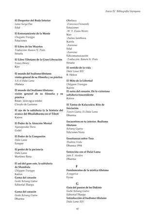 Anexo IV Bibliografía Vajrayana
97
El Despertar del Buda Interior
Lama Surya Das
Edaf
El Entrenamiento de la Mente
Chogyam Trungpa
Estaciones
El Libro de los Muertos
Traducción: Ramon N. Prats
Siruela
El Libro Tibetano de la Gran Liberación
Evanz-Wentz
Kier
El mundo del budismo tibetano:
visión general de su filosofía y su práctica
S.S. el Dalai Lama
Olañeta
El mundo del budismo tibetano:
visión general de su filosofía y su
práctica
Bstan-´dzin-rgya-mtsho
Círculo de Lectores
El ojo de la sabiduría (y la historia del
avance del Bhudidharma en el Tibet)
Kairos
El Poder de la Atención Mental
Nyanaponika Thera
Cedel
El Poder de la Compasión
Dalai Lama
Errepar
El poder de la paciencia
Dalai Lama
Martínez Roca
El sol del gran este, la sabiduría
de Shambala
Chögyam Trungpa
Kairos
Gema del corazón
Geshe Kelsang Giatso
Editorial Tharpa
Gema del corazón
Geshe Kelsang Giatso
Dharma
Obelisco
-Francesca Fremantle
Estaciones
-W. Y. Evans Wentz
Kier
-Padma Sambhava
Kairós
-Anónimo
Edaf
-Anónimo
Edicomunuicación
-Traducción: Ramon N. Prats
Siruela
El sentido de la vida
Dalai Lama XIV
B. Helios
El Mito de la Libertad
Chögyam Trumgpa
Kairós
El sutra del corazón. De la victoriosa
sabiduría trascendente
Kairos
El Tantra de Kalacrakra. Rito de
Iniciación
Tensin Giatso, El Dalai Lama
Dharma
Encuentros en tu interior. Budismo
tibetano
Kelsang Gyatso
Ediciones Nura
Enseñanzas sobre Tara
Thubten Yeshe
Dharma 1994
Entrevista con el Dalai Lama
John F. Avedon
Dharma
F
Fundamentos de la mística tibetana
A nagarica
Eyras
G
Guía del paraíso de los Dakinis
Geshe Kelsang Giatso
Editorial Tharpa
Introducción al budismo tibetano
Dalai Lama XIV
 