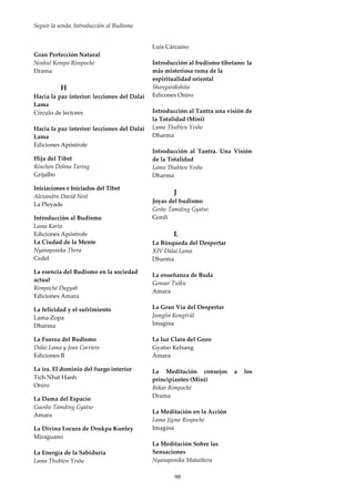 Seguir la senda. Introducción al Budismo
98
Gran Perfección Natural
Noshul Kempo Rimpoché
Drama
H
Hacia la paz interior: lecciones del Dalai
Lama
Círculo de lectores
Hacia la paz interior: lecciones del Dalai
Lama
Ediciones Apóstrofe
Hija del Tíbet
Rinchen Dolma Taring
Grijalbo
Iniciaciones e Iniciados del Tibet
Alexandra David Neel
La Pleyade
Introducción al Budismo
Lama Karta
Ediciones Apóstrofe
La Ciudad de la Mente
Nyanaponika Thera
Cedel
La esencia del Budismo en la sociedad
actual
Rimpoché Dagyab
Ediciones Amara
La felicidad y el sufrimiento
Lama Zopa
Dharma
La Fuerza del Budismo
Dalai Lama y Jean Carriere
Ediciones B
La ira. El dominio del fuego interior
Tich Nhat Hanh
Oniro
La Dama del Espacio
Gueshe Tamding Gyatso
Amara
La Divina Locura de Drukpa Kunley
Miraguano
La Energía de la Sabiduría
Lama Thubten Yeshe
Luis Cárcamo
Introducción al budismo tibetano: la
más misteriosa rama de la
espiritualidad oriental
Shangarákshita
Edicones Oniro
Introducción al Tantra una visión de
la Totalidad (Mini)
Lama Thubten Yeshe
Dharma
Introducción al Tantra. Una Visión
de la Totalidad
Lama Thubten Yeshe
Dharma
J
Joyas del budismo
Geshe Tamding Gyatso
Gordi
L
La Búsqueda del Despertar
XIV Dalai Lama
Dharma
La enseñanza de Buda
Gonsar Tulku
Amara
La Gran Vía del Despertar
Jamgön Kongtrül
Imagina
La luz Clara del Gozo
Gyatso Kelsang
Amara
La Meditación consejos a los
principiantes (Mini)
Bókar Rimpoché
Drama
La Meditación en la Acción
Lama Jigme Rinpoche
Imagina
La Meditación Sobre las
Sensaciones
Nyanaponika Mahathera
 