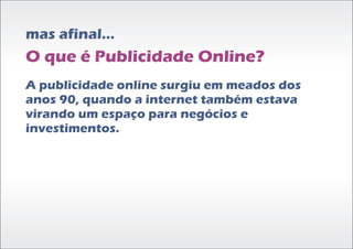 mas afinal...
O que é Publicidade Online?
A publicidade online surgiu em meados dos
anos 90, quando a internet também estava
virando um espaço para negócios e
investimentos.
 