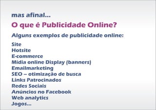mas afinal...
O que é Publicidade Online?
Alguns exemplos de publicidade online:
Site
Hotsite
E-commerce
Mídia online Display (banners)
Emailmarketing
SEO – otimização de busca
Links Patrocinados
Redes Sociais
Anúncios no Facebook
Web analytics
Jogos...
 