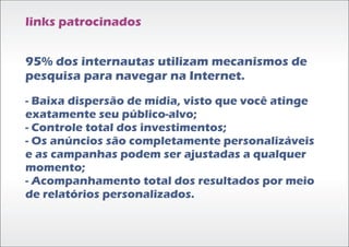 links patrocinados


95% dos internautas utilizam mecanismos de
pesquisa para navegar na Internet.
- Baixa dispersão de mídia, visto que você atinge
exatamente seu público-alvo;
- Controle total dos investimentos;
- Os anúncios são completamente personalizáveis
e as campanhas podem ser ajustadas a qualquer
momento;
- Acompanhamento total dos resultados por meio
de relatórios personalizados.
 