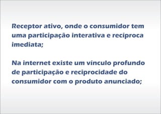Receptor ativo, onde o consumidor tem
uma participação interativa e recíproca
imediata;

Na internet existe um vínculo profundo
de participação e reciprocidade do
consumidor com o produto anunciado;
 