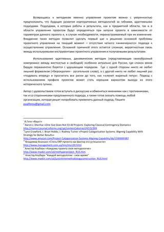 Возвращаясь к методикам именно управления проектом можно с уверенностью
предположить, что будущее развития корпоративных методологий за гибкими, адаптивными
подходами. Подходами, в которых работы и результаты, как в предметной области, так и в
области управления проектом будут определяться при запуске проекта в зависимости от
параметров данного проекта и, в случае необходимости, перенастраиваемый при их изменении.
Внедрение таких методик позволит сделать первый шаг к решению основной проблемы
проектного управления на текущий момент – отсутствия четкого «инженерного» подхода к
осуществлению управления. Основной причиной этого остается сложная, вероятностная связь
между используемыми инструментами проектного управления и получаемыми результатами.

       Использование адаптивных, динамических методик (представляющих своеобразный
компромисс между жесткостью и свободой) особенно актуально для России, где спокон веков
бардак перманентно борется с удушающим порядком. Где с одной стороны никто не любит
лишний формализм («бюрократия» - ругательное слово), а с другой никто не любит лишний раз
«подумать вперед» и просчитать все риски до того, как «клюнет жареный петух». Подход с
использованием профиля проектов может стать хорошим вариантом выхода из этого
исторического тупика.

Автор с удовольствием готов вступить в дискуссию и обменяться мнениями как с противниками,
так и со сторонниками предложенного подхода, а также готов оказать помощь любой
организации, которая решит попробовать применить данный подход. Пишите
paalferov@gmail.com




i
  И.Гете «Фауст»
ii
    Aaron J. Shenhar «One Size Does Not Fit All Projects: Exploring Classical Contingency Domains»
http://mansci.journal.informs.org/cgi/content/abstract/47/3/394
iii
    Lynn Crawford, J. Brian Hobbs, J. Rodney Turner «Project Categorization Systems: Aligning Capability With
Strategy for Better Results»
http://www.amazon.com/Project-Categorization-Systems-Aligning-Capability/dp/1930699387
iv
    Владимир Ананьин «Стиль ERP-проекта как фактор его успешности»
http://www.management.com.ua/ims/ims139.html
v
    Алистэр Коуберн «Каждому проекту своя методология»
http://www.maxkir.com/sd/methyperproject_RUS.htm
vi
    Алистэр Коуберн "Каждой методологии - свое время"
http://www.maxkir.com/sd/justintimemethodologyconstruction_RUS.html
 